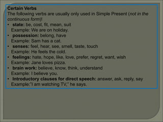 Certain Verbs
The following verbs are usually only used in Simple Present (not in the
continuous form)!
• state: be, cost, fit, mean, suit
Example: We are on holiday.
• possession: belong, have
Example: Sam has a cat.
• senses: feel, hear, see, smell, taste, touch
Example: He feels the cold.
• feelings: hate, hope, like, love, prefer, regret, want, wish
Example: Jane loves pizza.
• brain work: believe, know, think, understand
Example: I believe you.
• Introductory clauses for direct speech: answer, ask, reply, say
Example:”I am watching TV,” he says.
 