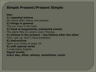 Simple Present/Present Simple
Use:
1) repeated actions
My friend often draws nice posters.
2) things in general
The sun rises in the East.
3) fixed arrangements, scheduled events
The plane flies to London every Monday.
4) actions in the present - one follows after the other
First I get up, then I have breakfast.
5) instructions
Open your books at page 34.
6) with special verbs
I understand English.
Signal words:
every day, often, always, sometimes, never
 