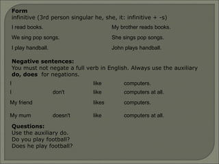Form
infinitive (3rd person singular he, she, it: infinitive + -s)
I read books. My brother reads books.
We sing pop songs. She sings pop songs.
I play handball. John plays handball.
I like computers.
I don't like computers at all.
My friend likes computers.
My mum doesn't like computers at all.
Negative sentences:
You must not negate a full verb in English. Always use the auxiliary
do, does for negations.
Questions:
Use the auxiliary do.
Do you play football?
Does he play football?
 
