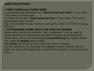 SOME EXCEPTIONS…
• HERE COMES and THERE GOES
It is possible and normal to say "Here comes our train” if you mean
"Our train is coming now”.
It is also fine to say "There goes the bus” if you mean "The bus is
going away from us now”.
But, it is incorrect to say "Here is coming the train.” or "There is going
the bus.”
• CONTINUOUS VERBS WITH THE IDEA OF CHANGE
Some verbs which are normally "Non-Continuous” can be used in
continuous form to emphasize the idea of change or development.
These days, more and more people are preferring low-calorie foods.
The water is tasting better today.
I'm liking my job a lot more now than when I started.
(In this sentence, for example, the speaker means that she did not
enjoy her job at the beginning, but that the situation is improving over
time.)
 