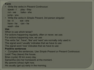 Form
• Write the verbs in Present Continuous:
speak - I play - they
run - we bake - she
jump - you
• Write the verbs in Simple Present, 3rd person singular:
be - it eat - she
have - he can - he
wash - she
Use
When to use which tense?
For actions happening regularly, often or never, we use:
For actions happening now, we use:
The verbs 'be', 'have', 'like' and 'want' are normally only used in:
The signal word 'usually' indicates that we have to use:
The signal word 'now' indicates that we have to use:
Positive sentences
• Complete the sentences. Use Simple Present or Present Continuous:
Look! They (leave) the house.
Brian (cycle) 30 km every day.
Samantha (do) her homework at the moment.
My parents (shop) right now.
He usually (get up) early in the morning.
 