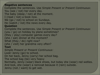 Negative sentences
Complete the sentences. Use Simple Present or Present Continuous:
You (see / not) her every day.
The baby (sleep / not) at the moment.
I (read / not) a book now.
We (go / not) to school on Sundays.
He (watch / not) the news every day.
Question
Complete the sentences. Use Simple Present or Present Continuous:
(you / go) on holiday by plane sometimes?
(they / play) computer games every day?
(she / eat) dinner at the moment?
What (they / do) right now?
(she / visit) her grandma very often?
Text
Simple Present or Present Continuous:
Look! Jenny (go) to school.
On her back, Jenny (carry) her school bag.
The school bag (be) very heavy
Normally, Jenny (wear) black shoes, but today she (wear) red wellies.
And look, she (wear) a raincoat because it (rain) outside.
Jenny (not / want) to get wet.
 