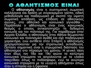 Ο αθλητισμός είναι η συστηματική σωματική
καλλιέργεια και δράση με συγκεκριμένο τρόπο, ειδική
μεθοδολογία και παιδαγωγική με σκοπό την ύψιστη
σωματική απόδοση, ως επίδοση σε αθλητικούς
αγώνες, στο αθλητικό και κοινωνικό γίγνεσθαι .
Παράλληλα ο αθλητισμός είναι ένας κοινωνικός
θεσμός ο οποίος αντικατοπτρίζει τη δεδομένη
κοινωνία και τον πολιτισμό της. Για παράδειγμα στην
Αρχαία Ελλάδα, ο αθλητισμός στην Αθήνα θεωρούταν
κοινωνικό και πολιτισμικό αγαθό και είχε παιδαγωγικό
χαρακτήρα, ενώ αντίθετα στην Σπάρτη ο αθλητισμός
χρησιμοποιούταν για την στρατιωτική εκπαίδευση.
Ωστόσο σημαντική είναι η στρωματική διάσταση του
αθλητισμού στο πέρασμα του χρόνου. Η γενική τάση
ήταν ιδίως τον 18ο και 19ο αιώνα τα κατώτερα
κοινωνικά στρώματα να ασχολούνται με τα «λαϊκά
παιχνίδια» όπως το ποδόσφαιρο, ενώ τα ανώτερα
κοινωνικά στρώματα με τα «ευγενή αθλήματα» όπως
ήταν η ιππασία και η ξιφασκία .
 