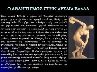 Στην αρχαία Ελλάδα η γυμναστική θεωρείτο απαραίτητο
μέρος της αγωγής όλων των αγοριών, ενώ στη Σπάρτη και
των κοριτσιών. Τα αγόρια και οι άνδρες αλείφονταν με λαδί
και γυμνάζονταν και αθλούνταν γυμνοί. Εννοείται ότι οι
γυναίκες απαγορευόταν να παρακολουθούν τους αγώνες για
αυτόν το λόγο. Γενικά, όλοι οι άνδρες, είτε στις παλαίστρες
και τα γυμνάσια, είτε στους τοπικούς και πανελληνίους
αγώνες, αθλούνταν γυμνοί. Οι Έλληνες ήταν ο πρώτος λαός
που επινόησε τις ``αθλοπαιδιές΄΄ και τις ανήγαγαν σε
αγωνίσματα στα οποία οι παίκτες συναγωνίζονται. Ακόμα και
η λέξη ``αθλέω΄΄ – ``αθλώ΄΄ στην αρχαία Ελλάδα σήμαινε
είμαι αθλητής / αγωνίζομαι. Η νίκη προσέφερε τεραστία τιμή
στον αθλητή και την πόλη του, όμως δεν ήταν αυτοσκοπός και
μέσον απόκτησης κολοσσιαίων ποσών όπως γίνεται σήμερα.
Στη μινωική εποχή (2800 – 1100 π. Χ.) οι Κριτές τέρπονταν
με αθλήματα όπως τα ταυροκαθάψια, τις ακροβασίες, την
πυγμαχία, την πάλη και την σφαίρα.
 