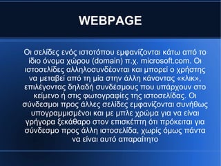 WEBPAGE
Οι σελίδες ενός ιστοτόπου εμφανίζονται κάτω από το
ίδιο όνομα χώρου (domain) π.χ. microsoft.com. Οι
ιστοσελίδες αλληλοσυνδέονται και μπορεί ο χρήστης
να μεταβεί από τη μία στην άλλη κάνοντας «κλικ»,
επιλέγοντας δηλαδή συνδέσμους που υπάρχουν στο
κείμενο ή στις φωτογραφίες της ιστοσελίδας. Οι
σύνδεσμοι προς άλλες σελίδες εμφανίζονται συνήθως
υπογραμμισμένοι και με μπλε χρώμα για να είναι
γρήγορα ξεκάθαρο στον επισκέπτη ότι πρόκειται για
σύνδεσμο προς άλλη ιστοσελίδα, χωρίς όμως πάντα
να είναι αυτό απαραίτητο
 