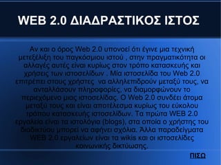 WEB 2.0 ΔΙΑΔΡΑΣΤΙΚΟΣ ΙΣΤΟΣ
Αν και ο όρος Web 2.0 υπονοεί ότι έγινε μια τεχνική
μετεξέλιξη του παγκόσμιου ιστού , στην πραγματικότητα οι
αλλαγές αυτές είναι κυρίως στον τρόπο κατασκευής και
χρήσεις των ιστοσελίδων . Μία ιστοσελίδα του Web 2.0
επιτρέπει στους χρήστες να αλληλεπιδρούν μεταξύ τους, να
ανταλλάσουν πληροφορίες, να διαμορφώνουν το
περιεχόμενο μιας ιστοσελίδας. Ο Web 2.0 συνδέει άτομα
μεταξύ τους και είναι αποτέλεσμα κυρίως του εύκολου
τρόπου κατασκευής ιστοσελίδων. Τα πρώτα WEB 2.0
εργαλεία είναι τα ιστολόγια (blogs), στα οποία ο χρήστης του
διαδικτύου μπορεί να αφήνει σχόλια. Άλλα παραδείγματα
WEB 2.0 εργαλείων είναι τα wikis και οι ιστοσελίδες
κοινωνικής δικτύωσης.
ΠΙΣΩ
 
