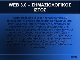 WEB 3.0 – ΣΗΜΑΣΙΟΛΟΓΙΚΟΣ
ΙΣΤΟΣ
Η μετατόπιση από το Web 1.0 προς το Web 2.0
σηματοδοτεί την στροφή από το στατικό παγκόσμιο ιστό
στον ' κοινωνικό ' ιστό των χρηστών. Ο λεγόμενος και
σημασιολογικός ιστός , Web 3.0 επικεντρώνται στην
σημασία του περιεχομένου. Η αναζήτηση πλέον θα γίνεται
με κανονικές εκφράσεις και προτάσεις αντί λέξεων –
κλειδιών. Ο ιστός 3.0 επιχειρεί να συνδέσει σημασίες και
νοήματα αντί για πληροφορίες , επιχειρεί να φέρει στον
χρήστη στις πληροφορίες που ζητάει χωρίς να πρέπει ο
χρήστης να τις μετατρέψει σε μορφή που καταλαβαίνει ο
υπολογιστής.
ΠΙΣΩ
 