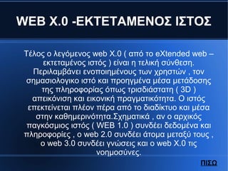 WEB X.0 -ΕΚΤΕΤΑΜΕΝΟΣ ΙΣΤΟΣ
Tέλος ο λεγόμενος web X.0 ( από το eXtended web –
εκτεταμένος ιστός ) είναι η τελική σύνθεση.
Περιλαμβάνει ενοποιημένους των χρηστών , τον
σημασιολογικο ιστό και προηγμένα μέσα μετάδοσης
της πληροφορίας όπως τρισδιάστατη ( 3D )
απεικόνιση και εικονική πραγματικότητα. Ο ιστός
επεκτείνεται πλέον πέρα από το διαδίκτυο και μέσα
στην καθημερινότητα.Σχηματικά , αν ο αρχικός
παγκόσμιος ιστός ( WEB 1.0 ) συνδέει δεδομένα και
πληροφορίες , ο web 2.0 συνδέει άτομα μεταξύ τους ,
ο web 3.0 συνδέει γνώσεις και ο web X.0 τις
νοημοσύνες.
ΠΙΣΩ
 