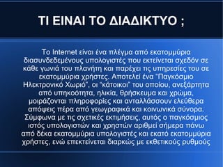 ΤΙ ΕΙΝΑΙ ΤΟ ΔΙΑΔΙΚΤΥΟ ;
Το Internet είναι ένα πλέγμα από εκατομμύρια
διασυνδεδεμένους υπολογιστές που εκτείνεται σχεδόν σε
κάθε γωνιά του πλανήτη και παρέχει τις υπηρεσίες του σε
εκατομμύρια χρήστες. Αποτελεί ένα “Παγκόσμιο
Ηλεκτρονικό Χωριό”, οι “κάτοικοι” του οποίου, ανεξάρτητα
από υπηκοότητα, ηλικία, θρήσκευμα και χρώμα,
μοιράζονται πληροφορίες και ανταλλάσσουν ελεύθερα
απόψεις πέρα από γεωγραφικά και κοινωνικά σύνορα.
Σύμφωνα με τις σχετικές εκτιμήσεις, αυτός ο παγκόσμιος
ιστός υπολογιστών και χρηστών αριθμεί σήμερα πάνω
από δέκα εκατομμύρια υπολογιστές και εκατό εκατομμύρια
χρήστες, ενώ επεκτείνεται διαρκώς με εκθετικούς ρυθμούς
 