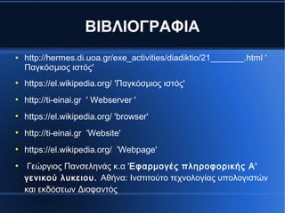 ΒΙΒΛΙΟΓΡΑΦΙΑ
● http://hermes.di.uoa.gr/exe_activities/diadiktio/21_______.html '
Παγκόσμιος ιστός'
●
https://el.wikipedia.org/ 'Παγκόσμιος ιστός'
●
http://ti-einai.gr ' Webserver '
●
https://el.wikipedia.org/ 'browser'
●
http://ti-einai.gr 'Website'
●
https://el.wikipedia.org/ 'Webpage'
●
Γεώργιος Πανσεληνάς κ.α 'Εφαρμογές πληροφορικής Α'
γενικού λυκειου. Αθήνα: Ινστιτούτο τεχνολογίας υπολογιστών
και εκδόσεων Διοφαντός
 