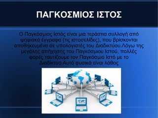 ΠΑΓΚΟΣΜΙΟΣ ΙΣΤΟΣ
Ο Παγκόσμιος Ιστός είναι μια τεράστια συλλογή από
ψηφιακά έγγραφα (τις ιστοσελίδες), που βρίσκονται
αποθηκευμένα σε υπολογιστές του Διαδικτύου.Λόγω της
μεγάλης απήχησης του Παγκόσμιου Ιστού, πολλές
φορές ταυτίζουμε τον Παγκόσμιο Ιστό με το
Διαδίκτυο.Αυτό φυσικά είναι λάθος
 