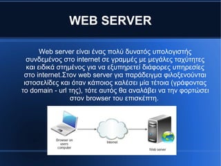 WEB SERVER
Web server είναι ένας πολύ δυνατός υπολογιστής
συνδεμένος στο internet σε γραμμές με μεγάλες ταχύτητες
και ειδικά στημένος για να εξυπηρετεί διάφορες υπηρεσίες
στο internet.Στον web server για παράδειγμα φιλοξενούνται
ιστοσελίδες και όταν κάποιος καλέσει μία τέτοια (γράφοντας
το domain - url της), τότε αυτός θα αναλάβει να την φορτώσει
στον browser του επισκέπτη.
 