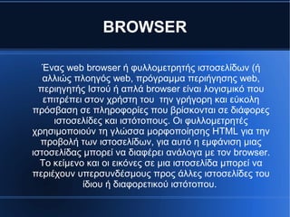 BROWSER
Ένας web browser ή φυλλομετρητής ιστοσελίδων (ή
αλλιώς πλοηγός web, πρόγραμμα περιήγησης web,
περιηγητής Ιστού ή απλά browser είναι λογισμικό που
επιτρέπει στον χρήστη του την γρήγορη και εύκολη
πρόσβαση σε πληροφορίες που βρίσκονται σε διάφορες
ιστοσελίδες και ιστότοπους. Οι φυλλομετρητές
χρησιμοποιούν τη γλώσσα μορφοποίησης HTML για την
προβολή των ιστοσελίδων, για αυτό η εμφάνιση μιας
ιστοσελίδας μπορεί να διαφέρει ανάλογα με τον browser.
Το κείμενο και οι εικόνες σε μια ιστοσελίδα μπορεί να
περιέχουν υπερσυνδέσμους προς άλλες ιστοσελίδες του
ίδιου ή διαφορετικού ιστότοπου.
 