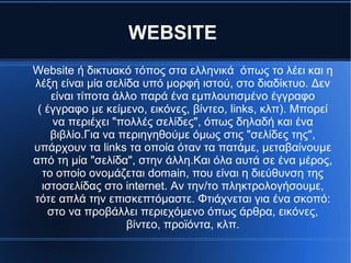 WEBSITE
Website ή δικτυακό τόπος στα ελληνικά όπως το λέει και η
λέξη είναι μία σελίδα υπό μορφή ιστού, στο διαδίκτυο. Δεν
είναι τίποτα άλλο παρά ένα εμπλουτισμένο έγγραφο
( έγγραφο με κείμενο, εικόνες, βίντεο, links, κλπ). Μπορεί
να περιέχει "πολλές σελίδες", όπως δηλαδή και ένα
βιβλίο.Για να περιηγηθούμε όμως στις "σελίδες της",
υπάρχουν τα links τα οποία όταν τα πατάμε, μεταβαίνουμε
από τη μία "σελίδα", στην άλλη.Και όλα αυτά σε ένα μέρος,
το οποίο ονομάζεται domain, που είναι η διεύθυνση της
ιστοσελίδας στο internet. Αν την/το πληκτρολογήσουμε,
τότε απλά την επισκεπτόμαστε. Φτιάχνεται για ένα σκοπό:
στο να προβάλλει περιεχόμενο όπως άρθρα, εικόνες,
βίντεο, προϊόντα, κλπ.
 