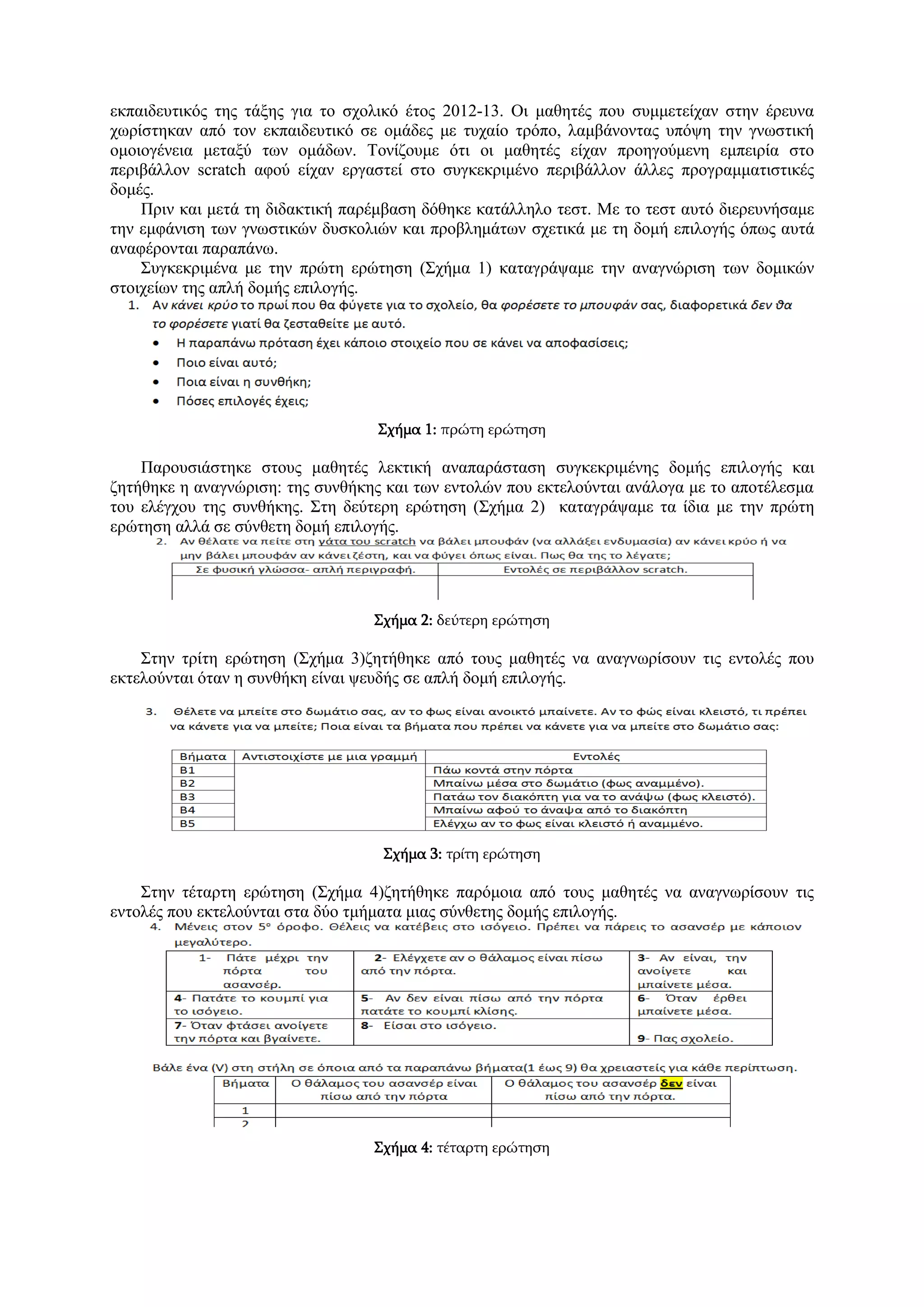 εκπαιδευτικός της τάξης για το σχολικό έτος 2012-13. Οι μαθητές που συμμετείχαν στην έρευνα χωρίστηκαν από τον εκπαιδευτικό σε ομάδες με τυχαίο τρόπο, λαμβάνοντας υπόψη την γνωστική ομοιογένεια μεταξύ των ομάδων. Τονίζουμε ότι οι μαθητές είχαν προηγούμενη εμπειρία στο περιβάλλον scratch αφού είχαν εργαστεί στο συγκεκριμένο περιβάλλον άλλες προγραμματιστικές δομές. 
Πριν και μετά τη διδακτική παρέμβαση δόθηκε κατάλληλο τεστ. Με το τεστ αυτό διερευνήσαμε την εμφάνιση των γνωστικών δυσκολιών και προβλημάτων σχετικά με τη δομή επιλογής όπως αυτά αναφέρονται παραπάνω. 
Συγκεκριμένα με την πρώτη ερώτηση (Σχήμα 1) καταγράψαμε την αναγνώριση των δομικών στοιχείων της απλή δομής επιλογής. 
Σχήμα 1: πρώτη ερώτηση 
Παρουσιάστηκε στους μαθητές λεκτική αναπαράσταση συγκεκριμένης δομής επιλογής και ζητήθηκε η αναγνώριση: της συνθήκης και των εντολών που εκτελούνται ανάλογα με το αποτέλεσμα του ελέγχου της συνθήκης. Στη δεύτερη ερώτηση (Σχήμα 2) καταγράψαμε τα ίδια με την πρώτη ερώτηση αλλά σε σύνθετη δομή επιλογής. 
Σχήμα 2: δεύτερη ερώτηση 
Στην τρίτη ερώτηση (Σχήμα 3)ζητήθηκε από τους μαθητές να αναγνωρίσουν τις εντολές που εκτελούνται όταν η συνθήκη είναι ψευδής σε απλή δομή επιλογής. 
Σχήμα 3: τρίτη ερώτηση 
Στην τέταρτη ερώτηση (Σχήμα 4)ζητήθηκε παρόμοια από τους μαθητές να αναγνωρίσουν τις εντολές που εκτελούνται στα δύο τμήματα μιας σύνθετης δομής επιλογής. 
Σχήμα 4: τέταρτη ερώτηση  