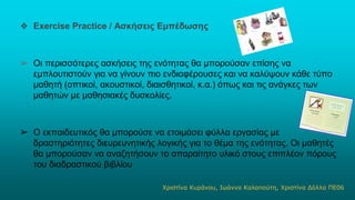 ❖ Exercise Practice / Ασκήσεις Εμπέδωσης
➢ Οι περισσότερες ασκήσεις της ενότητας θα μπορούσαν επίσης να
εμπλουτιστούν για να γίνουν πιο ενδιαφέρουσες και να καλύψουν κάθε τύπο
μαθητή (οπτικοί, ακουστικοί, διαισθητικοί, κ.α.) όπως και τις ανάγκες των
μαθητών με μαθησιακές δυσκολίες.
➢ Ο εκπαιδευτικός θα μπορούσε να ετοιμάσει φύλλα εργασίας με
δραστηριότητες διευρευνητικής λογικής για το θέμα της ενότητας. Οι μαθητές
θα μπορούσαν να αναζητήσουν το απαραίτητο υλικό στους επιπλέον πόρους
του διαδραστικού βιβλίου
Χριστίνα Κυράνου, Ιωάννα Καλαπούτη, Χριστίνα Δόλλα ΠΕ06
 