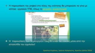 ❖ Η παρουσίαση του project στο τέλος της ενότητας θα μπορούσε να γίνει με
κάποιο εργαλείο ΤΠΕ, όπως το glogster, postermywall
❖ Η παρουσίαση των δημιουργιών τους θα είναι πιο εύκολη μέσα από την
ιστοσελίδα του σχολείου!
Χριστίνα Κυράνου, Ιωάννα Καλαπούτη, Χριστίνα Δόλλα ΠΕ0611
 