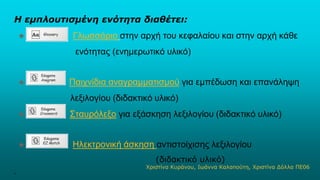Η εμπλουτισμένη ενότητα διαθέτει:
★ Γλωσσάριο στην αρχή του κεφαλαίου και στην αρχή κάθε
ενότητας (ενημερωτικό υλικό)
★ Παιχνίδια αναγραμματισμού για εμπέδωση και επανάληψη
λεξιλογίου (διδακτικό υλικό)
★ Σταυρόλεξο για εξάσκηση λεξιλογίου (διδακτικό υλικό)
★ Ηλεκτρονική άσκηση αντιστοίχισης λεξιλογίου
(διδακτικό υλικό)
.
Χριστίνα Κυράνου, Ιωάννα Καλαπούτη, Χριστίνα Δόλλα ΠΕ06
 