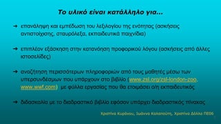 Το υλικό είναι κατάλληλο για...
➔ επανάληψη και εμπέδωση του λεξιλογίου της ενότητας (ασκήσεις
αντιστοίχισης, σταυρόλεξα, εκπαιδευτικά παιχνίδια)
➔ επιπλέον εξάσκηση στην κατανόηση προφορικού λόγου (ασκήσεις από άλλες
ιστοσελίδες)
➔ αναζήτηση περισσότερων πληροφοριών από τους μαθητές μέσω των
υπερσυνδέσμων που υπάρχουν στο βιβλίο (www.zsl.org/zsl-london-zoo,
www.wwf.com) με φύλλα εργασίας που θα ετοιμάσει ο/η εκπαιδευτικός
➔ διδασκαλία με το διαδραστικό βιβλίο εφόσον υπάρχει διαδραστικός πίνακας
Χριστίνα Κυράνου, Ιωάννα Καλαπούτη, Χριστίνα Δόλλα ΠΕ06
5
 