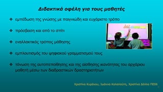 Διδακτικά οφέλη για τους μαθητές
❖ εμπέδωση της γνώσης με παιγνιώδη και ευχάριστο τρόπο
❖ πρόσβαση και από το σπίτι
❖ εναλλακτικός τρόπος μάθησης
❖ εμπλουτισμός του ψηφιακού γραμματισμού τους
❖ τόνωση της αυτοπεποίθησης και της αίσθησης ικανότητας του αρχάριου
μαθητή μέσω των διαδραστικών δραστηριοτήτων
Χριστίνα Κυράνου, Ιωάννα Καλαπούτη, Χριστίνα Δόλλα ΠΕ06
6
 