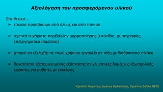 Αξιολόγηση του προσφερόμενου υλικού
Στα θετικά…
➢ εύκολα προσβάσιμο από όλους και από παντού
➢ σχετικά ευχάριστο περιβάλλον μορφοποίησης (εικονίδια, φωτογραφίες,
επεξηγηματικά σύμβολα)
➢ μπορεί να εξελιχθεί σε πολύ χρήσιμο εργαλείο σε τάξη με διαδραστικό πίνακα
➢ δυνατότητα εξατομικευμένης εξάσκησης σε γλωσσικές δομές ως εξωσχολικές
εργασίες για μαθητές με ελλείψεις
Χριστίνα Κυράνου, Ιωάννα Καλαπούτη, Χριστίνα Δόλλα ΠΕ067
 