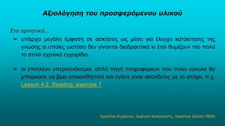Αξιολόγηση του προσφερόμενου υλικού
Στα αρνητικά...
➢ υπάρχει μεγάλη έμφαση σε ασκήσεις ως μέσο για έλεγχο κατάκτησης της
γνώσης οι οποίες ωστόσο δεν γίνονται διαδραστικά κι έτσι θυμίζουν πιο πολύ
το απλό σχολικό εγχειρίδιο.
➢ οι επιπλέον υπερσύνδεσμοι, απλή πηγή πληροφοριών που πολύ εύκολα θα
μπορούσε να βρει οποιοσδήποτε και ενίοτε είναι ασύνδετες με το στόχο, π.χ.
Lesson 4.2, Reading, exercise 1
Χριστίνα Κυράνου, Ιωάννα Καλαπούτη, Χριστίνα Δόλλα ΠΕ06
 