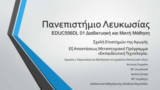 Πανεπιστήμιο Λευκωσίας
EDUC556DL 01 Διαδικτυακή και Μικτή Μάθηση
Σχολή Επιστημών τηςΑγωγής
Εξ Αποστάσεως Μεταπτυχιακό Πρόγραμμα
«ΕκπαιδευτικήΤεχνολογία»
Εργασία 2: Παρουσίαση και Αξιολόγηση του εργαλείου Desire2Learn (D2L)
Αντώνης Γεωργίου
ΦΤ: U124N1006
Χρίστος Κυπρή
ΦΤ: U134N0377
Διδάσκουσα Καθηγήτρια Δρ. Θεοδώρα Μιχαηλίδου
 