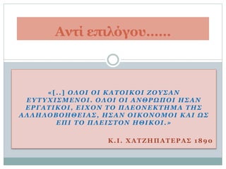 «[..] ΟΛΟΙ ΟΙ ΚΑΤΟΙΚΟΙ ΖΟΥΣΑΝ
ΕΥΤΥΧΙΣΜΕΝΟΙ. ΟΛΟΙ ΟΙ ΑΝΘΡΩΠΟΙ ΗΣΑΝ
ΕΡΓΑΤΙΚΟΙ, ΕΙΧΟΝ ΤΟ ΠΛΕΟΝΕΚΤΗΜΑ ΤΗΣ
ΑΛΛΗΛΟΒΟΗΘΕΙΑΣ, ΗΣΑΝ ΟΙΚΟΝΟΜΟΙ ΚΑΙ ΩΣ
ΕΠΙ ΤΟ ΠΛΕΙΣΤΟΝ ΗΘΙΚΟΙ.»
Κ.Ι. ΧΑΤΖΗΠΑΤΕΡΑΣ 1890
Αντί επιλόγου……
 
