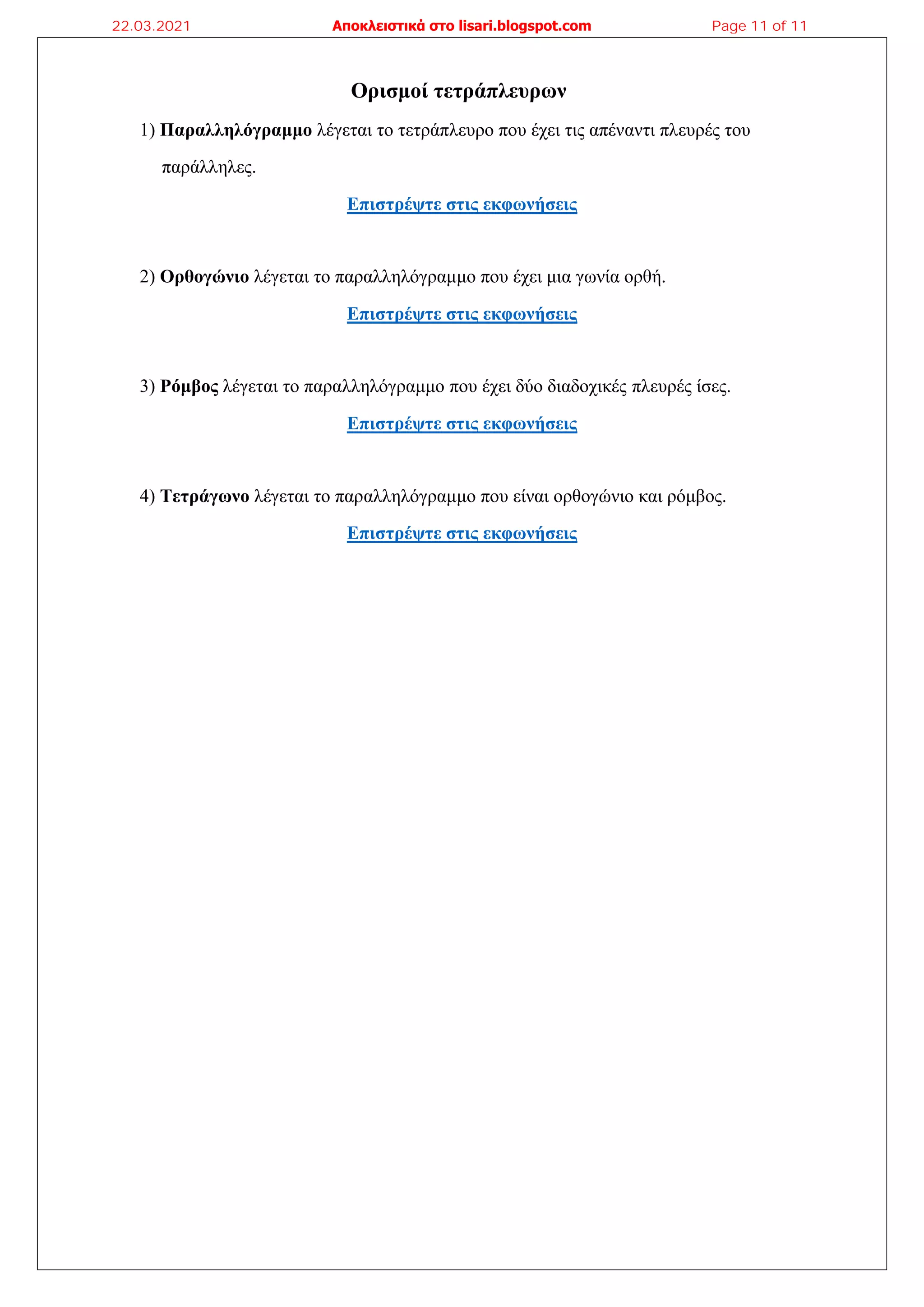 Ορισμοί τετράπλευρων
1) Παραλληλόγραμμο λέγεται το τετράπλευρο που έχει τις απέναντι πλευρές του
παράλληλες.
Επιστρέψτε στις εκφωνήσεις
2) Ορθογώνιο λέγεται το παραλληλόγραμμο που έχει μια γωνία ορθή.
Επιστρέψτε στις εκφωνήσεις
3) Ρόμβος λέγεται το παραλληλόγραμμο που έχει δύο διαδοχικές πλευρές ίσες.
Επιστρέψτε στις εκφωνήσεις
4) Τετράγωνο λέγεται το παραλληλόγραμμο που είναι ορθογώνιο και ρόμβος.
Επιστρέψτε στις εκφωνήσεις
22.03.2021 Αποκλειστικά στο lisari.blogspot.com Page 11 of 11
 