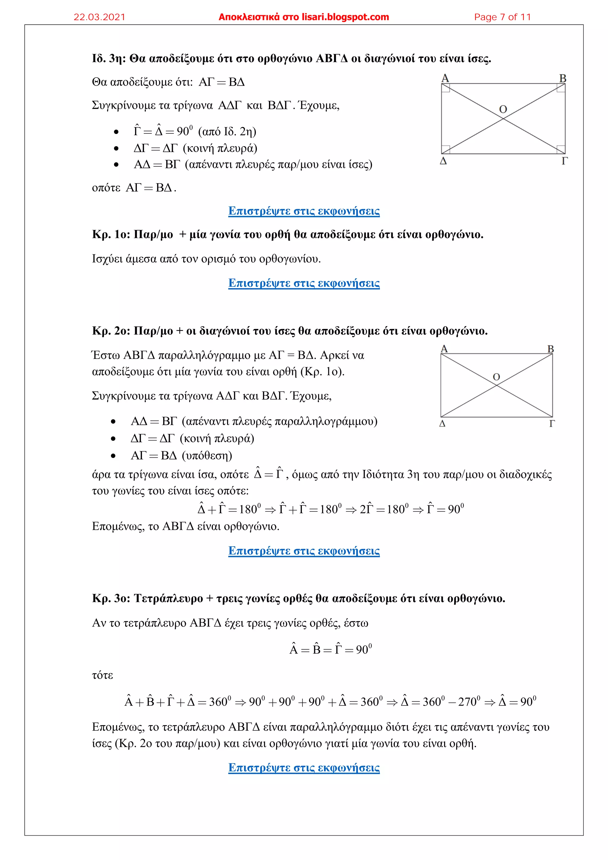 Ιδ. 3η: Θα αποδείξουμε ότι στο ορθογώνιο ΑΒΓΔ οι διαγώνιοί του είναι ίσες.
Θα αποδείξουμε ότι: ΑΓ ΒΔ
Συγκρίνουμε τα τρίγωνα ΑΔΓ και ΒΔΓ. Έχουμε,
• 0
ˆ
Γ̂ Δ 90 (από Ιδ. 2η)
• ΔΓ ΔΓ (κοινή πλευρά)
• ΑΔ ΒΓ (απέναντι πλευρές παρ/μου είναι ίσες)
οπότε ΑΓ ΒΔ.
Επιστρέψτε στις εκφωνήσεις
Κρ. 1ο: Παρ/μο + μία γωνία του ορθή θα αποδείξουμε ότι είναι ορθογώνιο.
Ισχύει άμεσα από τον ορισμό του ορθογωνίου.
Επιστρέψτε στις εκφωνήσεις
Κρ. 2ο: Παρ/μο + οι διαγώνιοί του ίσες θα αποδείξουμε ότι είναι ορθογώνιο.
Έστω ΑΒΓΔ παραλληλόγραμμο με ΑΓ = ΒΔ. Αρκεί να
αποδείξουμε ότι μία γωνία του είναι ορθή (Κρ. 1ο).
Συγκρίνουμε τα τρίγωνα ΑΔΓ και ΒΔΓ. Έχουμε,
• ΑΔ ΒΓ (απέναντι πλευρές παραλληλογράμμου)
• ΔΓ ΔΓ (κοινή πλευρά)
• ΑΓ ΒΔ (υπόθεση)
άρα τα τρίγωνα είναι ίσα, οπότε ˆ ˆ
Δ Γ , όμως από την Ιδιότητα 3η του παρ/μου οι διαδοχικές
του γωνίες του είναι ίσες οπότε:
0 0 0 0
ˆ ˆ ˆ ˆ ˆ ˆ
Δ Γ 180 Γ Γ 180 2Γ 180 Γ 90
Επομένως, το ΑΒΓΔ είναι ορθογώνιο.
Επιστρέψτε στις εκφωνήσεις
Κρ. 3ο: Τετράπλευρο + τρεις γωνίες ορθές θα αποδείξουμε ότι είναι ορθογώνιο.
Αν το τετράπλευρο ΑΒΓΔ έχει τρεις γωνίες ορθές, έστω
0
ˆ ˆ ˆ
A B Γ 90
τότε
0 0 0 0 0 0 0 0
ˆ ˆ ˆ ˆ ˆ
ˆ ˆ
A B Γ Δ 360 90 90 90 Δ 360 Δ 360 270 Δ 90
Επομένως, το τετράπλευρο ΑΒΓΔ είναι παραλληλόγραμμο διότι έχει τις απέναντι γωνίες του
ίσες (Κρ. 2ο του παρ/μου) και είναι ορθογώνιο γιατί μία γωνία του είναι ορθή.
Επιστρέψτε στις εκφωνήσεις
22.03.2021 Αποκλειστικά στο lisari.blogspot.com Page 7 of 11
 