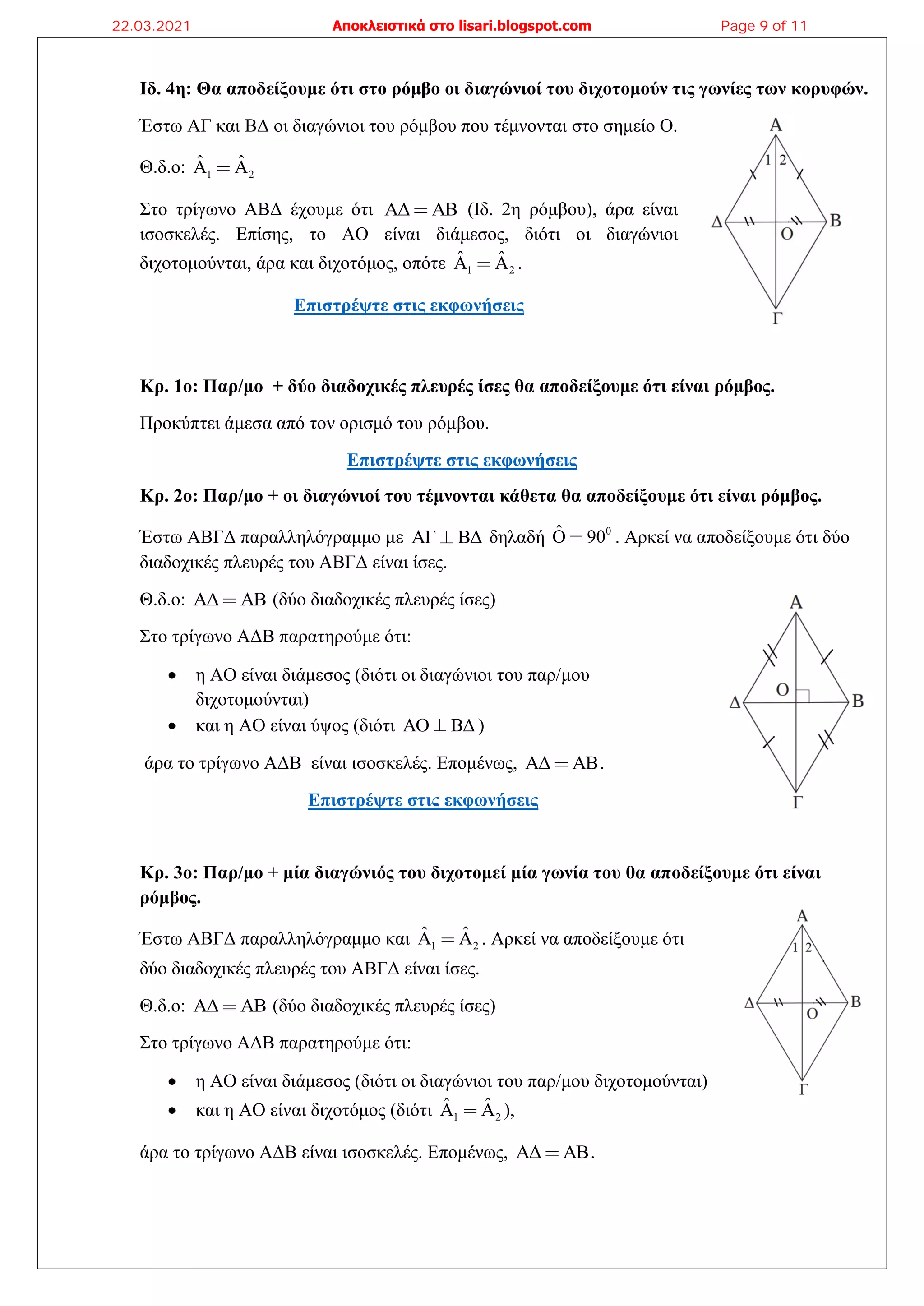 Ιδ. 4η: Θα αποδείξουμε ότι στο ρόμβο οι διαγώνιοί του διχοτομούν τις γωνίες των κορυφών.
Έστω ΑΓ και ΒΔ οι διαγώνιοι του ρόμβου που τέμνονται στο σημείο Ο.
Θ.δ.ο: 1 2
ˆ ˆ
A A
Στο τρίγωνο ΑΒΔ έχουμε ότι ΑΔ ΑΒ (Ιδ. 2η ρόμβου), άρα είναι
ισοσκελές. Επίσης, το ΑΟ είναι διάμεσος, διότι οι διαγώνιοι
διχοτομούνται, άρα και διχοτόμος, οπότε 1 2
ˆ ˆ
A A .
Επιστρέψτε στις εκφωνήσεις
Κρ. 1ο: Παρ/μο + δύο διαδοχικές πλευρές ίσες θα αποδείξουμε ότι είναι ρόμβος.
Προκύπτει άμεσα από τον ορισμό του ρόμβου.
Επιστρέψτε στις εκφωνήσεις
Κρ. 2ο: Παρ/μο + οι διαγώνιοί του τέμνονται κάθετα θα αποδείξουμε ότι είναι ρόμβος.
Έστω ΑΒΓΔ παραλληλόγραμμο με ΑΓ ΒΔ δηλαδή 0
Ô 90 . Αρκεί να αποδείξουμε ότι δύο
διαδοχικές πλευρές του ΑΒΓΔ είναι ίσες.
Θ.δ.ο: ΑΔ ΑΒ (δύο διαδοχικές πλευρές ίσες)
Στο τρίγωνο ΑΔΒ παρατηρούμε ότι:
• η ΑΟ είναι διάμεσος (διότι οι διαγώνιοι του παρ/μου
διχοτομούνται)
• και η ΑΟ είναι ύψος (διότι ΑΟ ΒΔ )
άρα το τρίγωνο ΑΔΒ είναι ισοσκελές. Επομένως, ΑΔ ΑΒ.
Επιστρέψτε στις εκφωνήσεις
Κρ. 3ο: Παρ/μο + μία διαγώνιός του διχοτομεί μία γωνία του θα αποδείξουμε ότι είναι
ρόμβος.
Έστω ΑΒΓΔ παραλληλόγραμμο και 1 2
ˆ ˆ
A A . Αρκεί να αποδείξουμε ότι
δύο διαδοχικές πλευρές του ΑΒΓΔ είναι ίσες.
Θ.δ.ο: ΑΔ ΑΒ (δύο διαδοχικές πλευρές ίσες)
Στο τρίγωνο ΑΔΒ παρατηρούμε ότι:
• η ΑΟ είναι διάμεσος (διότι οι διαγώνιοι του παρ/μου διχοτομούνται)
• και η ΑΟ είναι διχοτόμος (διότι 1 2
ˆ ˆ
A A ),
άρα το τρίγωνο ΑΔΒ είναι ισοσκελές. Επομένως, ΑΔ ΑΒ.
22.03.2021 Αποκλειστικά στο lisari.blogspot.com Page 9 of 11
 