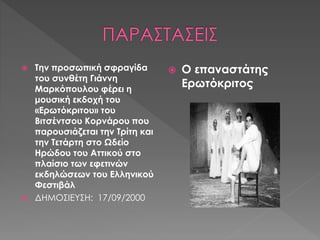  Την προσωπική σφραγίδα 
του συνθέτη Γιάννη 
Μαρκόπουλου φέρει η 
μουσική εκδοχή του 
«Ερωτόκριτου» του 
Βιτσέντσου Κορνάρου που 
παρουσιάζεται την Τρίτη και 
την Τετάρτη στο Ωδείο 
Ηρώδου του Αττικού στο 
πλαίσιο των εφετινών 
εκδηλώσεων του Ελληνικού 
Φεστιβάλ 
 ΔΗΜΟΣΙΕΥΣΗ: 17/09/2000 
 Ο επαναστάτης 
Ερωτόκριτος 
 