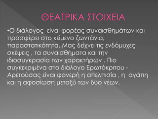 •Ο διάλογος είναι φορέας συναισθημάτων και 
προσφέρει στο κείμενο ζωντάνια, 
παραστατικότητα. Μας δείχνει τις ενδόμυχες 
σκέψεις , τα συναισθήματα και την 
ιδιοσυγκρασία των χαρακτήρων . Πιο 
συγκεκριμένα στο διάλογο Ερωτόκριτου - 
Αρετούσας είναι φανερή η απελπισία , η αγάπη 
και η αφοσίωση μεταξύ των δύο νέων. 
 