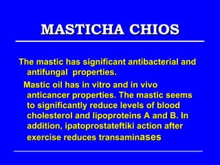 MASTICHA CHIOS

The mastic has significant antibacterial and
  antifungal properties.
 Mastic oil has in vitro and in vivo
  anticancer properties. The mastic seems
  to significantly reduce levels of blood
  cholesterol and lipoproteins A and B. In
  addition, ipatoprostateftiki action after
  exercise reduces transaminases
 