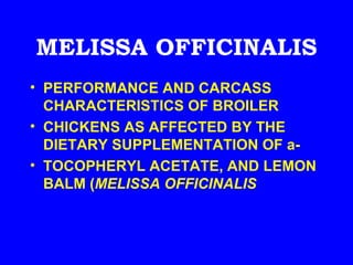 MELISSA OFFICINALIS
• PERFORMANCE AND CARCASS
  CHARACTERISTICS OF BROILER
• CHICKENS AS AFFECTED BY THE
  DIETARY SUPPLEMENTATION OF a-
• TOCOPHERYL ACETATE, AND LEMON
  BALM (MELISSA OFFICINALIS
 