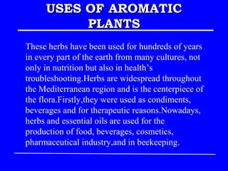 USES OF AROMATIC
          PLANTS
These herbs have been used for hundreds of years
in every part of the earth from many cultures, not
only in nutrition but also in health’s
troubleshooting.Herbs are widespread throughout
the Mediterranean region and is the centerpiece of
the flora.Firstly,they were used as condiments,
beverages and for therapeutic reasons.Nowadays,
herbs and essential oils are used for the
production of food, beverages, cosmetics,
pharmaceutical industry,and in beekeeping.
 