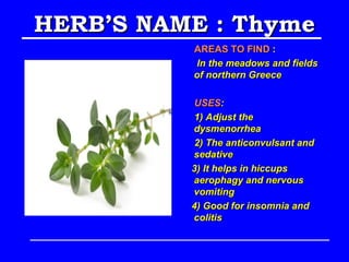 HERB’S NAME : Thyme
          AREAS TO FIND :
          In the meadows and fields
          of northern Greece

          USES:
          1) Adjust the
          dysmenorrhea
          2) The anticonvulsant and
          sedative
          3) It helps in hiccups
          aerophagy and nervous
          vomiting
          4) Good for insomnia and
          colitis
 