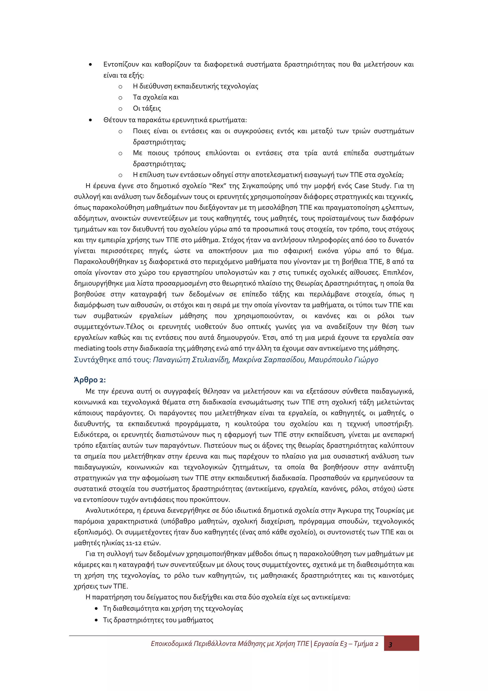 •     Εντοπίζουν και καθορίζουν τα διαφορετικά συστήματα δραστηριότητας που θα μελετήσουν και
          είναι τα εξής:
               o Η διεύθυνση εκπαιδευτικής τεχνολογίας
               o Τα σχολεία και
               o Οι τάξεις
    •    Θέτουν τα παρακάτω ερευνητικά ερωτήματα:
              o Ποιες είναι οι εντάσεις και οι συγκρούσεις εντός και μεταξύ των τριών συστημάτων
                   δραστηριότητας;
              o Με ποιους τρόπους επιλύονται οι εντάσεις στα τρία αυτά επίπεδα συστημάτων
                   δραστηριότητας;
              o Η επίλυση των εντάσεων οδηγεί στην αποτελεσματική εισαγωγή των ΤΠΕ στα σχολεία;
    Η έρευνα έγινε στο δημοτικό σχολείο “Rex” της Σιγκαπούρης υπό την μορφή ενός Case Study. Για τη
συλλογή και ανάλυση των δεδομένων τους οι ερευνητές χρησιμοποίησαν διάφορες στρατηγικές και τεχνικές,
όπως παρακολούθηση μαθημάτων που διεξάγονταν με τη μεσολάβηση ΤΠΕ και πραγματοποίηση 45λεπτων,
αδόμητων, ανοικτών συνεντεύξεων με τους καθηγητές, τους μαθητές, τους προϊσταμένους των διαφόρων
τμημάτων και τον διευθυντή του σχολείου γύρω από τα προσωπικά τους στοιχεία, τον τρόπο, τους στόχους
και την εμπειρία χρήσης των ΤΠΕ στο μάθημα. Στόχος ήταν να αντλήσουν πληροφορίες από όσο το δυνατόν
γίνεται περισσότερες πηγές, ώστε να αποκτήσουν μια πιο σφαιρική εικόνα γύρω από το θέμα.
Παρακολουθήθηκαν 15 διαφορετικά στο περιεχόμενο μαθήματα που γίνονταν με τη βοήθεια ΤΠΕ, 8 από τα
οποία γίνονταν στο χώρο του εργαστηρίου υπολογιστών και 7 στις τυπικές σχολικές αίθουσες. Επιπλέον,
δημιουργήθηκε μια λίστα προσαρμοσμένη στο θεωρητικό πλαίσιο της Θεωρίας Δραστηριότητας, η οποία θα
βοηθούσε στην καταγραφή των δεδομένων σε επίπεδο τάξης και περιλάμβανε στοιχεία, όπως η
διαμόρφωση των αιθουσών, οι στόχοι και η σειρά με την οποία γίνονταν τα μαθήματα, οι τύποι των ΤΠΕ και
των συμβατικών εργαλείων μάθησης που χρησιμοποιούνταν, οι κανόνες και οι ρόλοι των
συμμετεχόντων.Τέλος οι ερευνητές υιοθετούν δυο οπτικές γωνίες για να αναδείξουν την θέση των
εργαλείων καθώς και τις εντάσεις που αυτά δημιουργούν. Έτσι, από τη μια μεριά έχουνε τα εργαλεία σαν
mediating tools στην διαδικασία της μάθησης ενώ από την άλλη τα έχουμε σαν αντικείμενο της μάθησης.
Συντάχθηκε από τους: Παναγιώτη Στυλιανίδη, Μακρίνα Σαρπασίδου, Μαυρόπουλο Γιώργο

Άρθρο 2:
    Με την έρευνα αυτή οι συγγραφείς θέλησαν να μελετήσουν και να εξετάσουν σύνθετα παιδαγωγικά,
κοινωνικά και τεχνολογικά θέματα στη διαδικασία ενσωμάτωσης των ΤΠΕ στη σχολική τάξη μελετώντας
κάποιους παράγοντες. Οι παράγοντες που μελετήθηκαν είναι τα εργαλεία, οι καθηγητές, οι μαθητές, ο
διευθυντής, τα εκπαιδευτικά προγράμματα, η κουλτούρα του σχολείου και η τεχνική υποστήριξη.
Ειδικότερα, οι ερευνητές διαπιστώνουν πως η εφαρμογή των ΤΠΕ στην εκπαίδευση, γίνεται με ανεπαρκή
τρόπο εξαιτίας αυτών των παραγόντων. Πιστεύουν πως οι άξονες της θεωρίας δραστηριότητας καλύπτουν
τα σημεία που μελετήθηκαν στην έρευνα και πως παρέχουν το πλαίσιο για μια ουσιαστική ανάλυση των
παιδαγωγικών, κοινωνικών και τεχνολογικών ζητημάτων, τα οποία θα βοηθήσουν στην ανάπτυξη
στρατηγικών για την αφομοίωση των ΤΠΕ στην εκπαιδευτική διαδικασία. Προσπαθούν να ερμηνεύσουν τα
συστατικά στοιχεία του συστήματος δραστηριότητας (αντικείμενο, εργαλεία, κανόνες, ρόλοι, στόχοι) ώστε
να εντοπίσουν τυχόν αντιφάσεις που προκύπτουν.
    Αναλυτικότερα, η έρευνα διενεργήθηκε σε δύο ιδιωτικά δημοτικά σχολεία στην Άγκυρα της Τουρκίας με
παρόμοια χαρακτηριστικά (υπόβαθρο μαθητών, σχολική διαχείριση, πρόγραμμα σπουδών, τεχνολογικός
εξοπλισμός). Οι συμμετέχοντες ήταν δυο καθηγητές (ένας από κάθε σχολείο), οι συντονιστές των ΤΠΕ και οι
μαθητές ηλικίας 11-12 ετών.
    Για τη συλλογή των δεδομένων χρησιμοποιήθηκαν μέθοδοι όπως η παρακολούθηση των μαθημάτων με
κάμερες και η καταγραφή των συνεντεύξεων με όλους τους συμμετέχοντες, σχετικά με τη διαθεσιμότητα και
τη χρήση της τεχνολογίας, το ρόλο των καθηγητών, τις μαθησιακές δραστηριότητες και τις καινοτόμες
χρήσεις των ΤΠΕ.
    Η παρατήρηση του δείγματος που διεξήχθει και στα δύο σχολεία είχε ως αντικείμενα:
        • Τη διαθεσιμότητα και χρήση της τεχνολογίας
        • Τις δραστηριότητες του μαθήματος


                        Εποικοδομικά Περιβάλλοντα Μάθησης με Χρήση ΤΠΕ | Εργασία Ε3 – Τμήμα 2   3
 