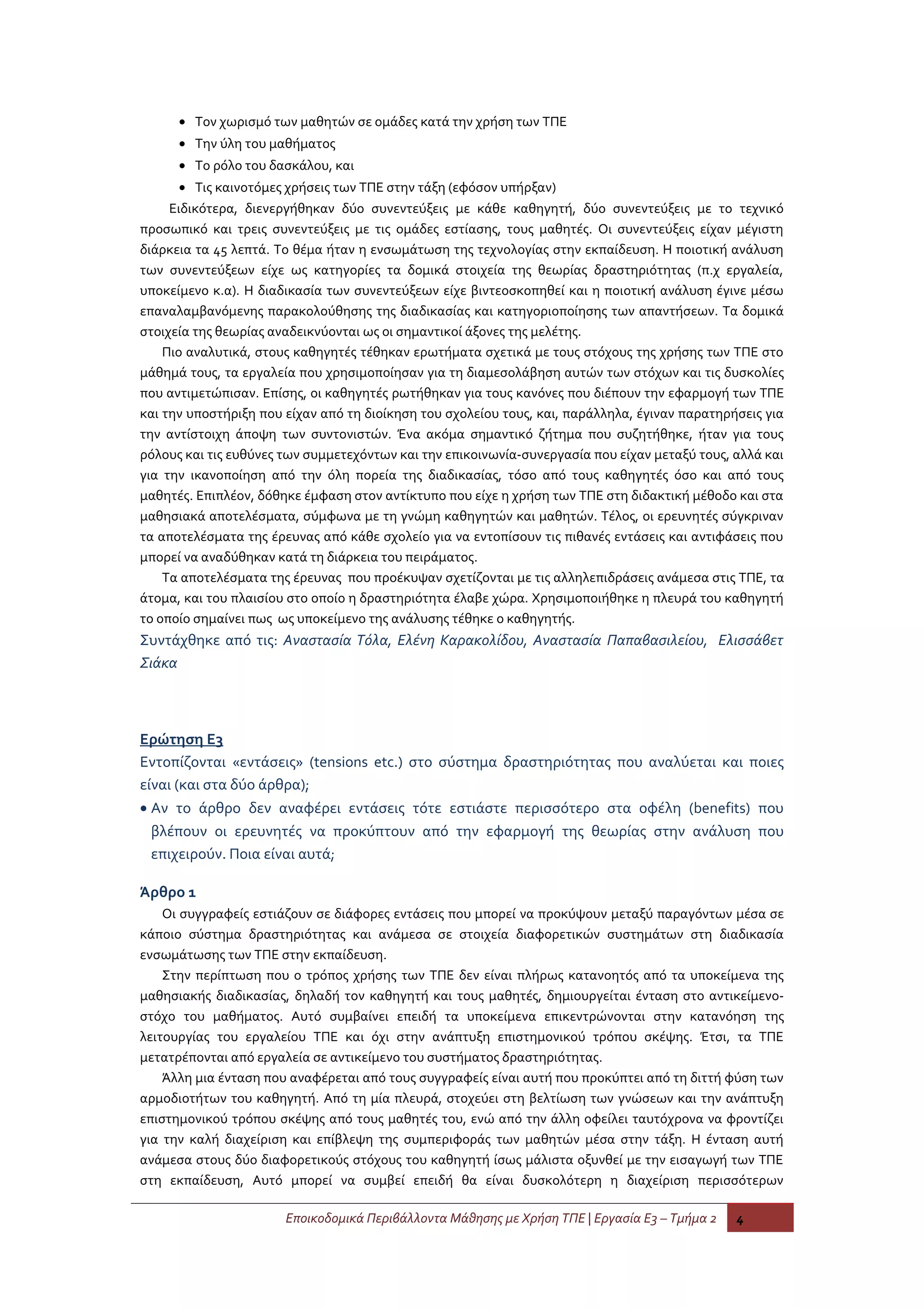 • Τον χωρισμό των μαθητών σε ομάδες κατά την χρήση των ΤΠΕ
      • Την ύλη του μαθήματος
      • Το ρόλο του δασκάλου, και
      • Τις καινοτόμες χρήσεις των ΤΠΕ στην τάξη (εφόσον υπήρξαν)
     Ειδικότερα, διενεργήθηκαν δύο συνεντεύξεις με κάθε καθηγητή, δύο συνεντεύξεις με το τεχνικό
προσωπικό και τρεις συνεντεύξεις με τις ομάδες εστίασης, τους μαθητές. Οι συνεντεύξεις είχαν μέγιστη
διάρκεια τα 45 λεπτά. Το θέμα ήταν η ενσωμάτωση της τεχνολογίας στην εκπαίδευση. Η ποιοτική ανάλυση
των συνεντεύξεων είχε ως κατηγορίες τα δομικά στοιχεία της θεωρίας δραστηριότητας (π.χ εργαλεία,
υποκείμενο κ.α). Η διαδικασία των συνεντεύξεων είχε βιντεοσκοπηθεί και η ποιοτική ανάλυση έγινε μέσω
επαναλαμβανόμενης παρακολούθησης της διαδικασίας και κατηγοριοποίησης των απαντήσεων. Τα δομικά
στοιχεία της θεωρίας αναδεικνύονται ως οι σημαντικοί άξονες της μελέτης.
    Πιο αναλυτικά, στους καθηγητές τέθηκαν ερωτήματα σχετικά με τους στόχους της χρήσης των ΤΠΕ στο
μάθημά τους, τα εργαλεία που χρησιμοποίησαν για τη διαμεσολάβηση αυτών των στόχων και τις δυσκολίες
που αντιμετώπισαν. Επίσης, οι καθηγητές ρωτήθηκαν για τους κανόνες που διέπουν την εφαρμογή των ΤΠΕ
και την υποστήριξη που είχαν από τη διοίκηση του σχολείου τους, και, παράλληλα, έγιναν παρατηρήσεις για
την αντίστοιχη άποψη των συντονιστών. Ένα ακόμα σημαντικό ζήτημα που συζητήθηκε, ήταν για τους
ρόλους και τις ευθύνες των συμμετεχόντων και την επικοινωνία-συνεργασία που είχαν μεταξύ τους, αλλά και
για την ικανοποίηση από την όλη πορεία της διαδικασίας, τόσο από τους καθηγητές όσο και από τους
μαθητές. Επιπλέον, δόθηκε έμφαση στον αντίκτυπο που είχε η χρήση των ΤΠΕ στη διδακτική μέθοδο και στα
μαθησιακά αποτελέσματα, σύμφωνα με τη γνώμη καθηγητών και μαθητών. Τέλος, οι ερευνητές σύγκριναν
τα αποτελέσματα της έρευνας από κάθε σχολείο για να εντοπίσουν τις πιθανές εντάσεις και αντιφάσεις που
μπορεί να αναδύθηκαν κατά τη διάρκεια του πειράματος.
    Τα αποτελέσματα της έρευνας που προέκυψαν σχετίζονται με τις αλληλεπιδράσεις ανάμεσα στις ΤΠΕ, τα
άτομα, και του πλαισίου στο οποίο η δραστηριότητα έλαβε χώρα. Χρησιμοποιήθηκε η πλευρά του καθηγητή
το οποίο σημαίνει πως ως υποκείμενο της ανάλυσης τέθηκε ο καθηγητής.
Συντάχθηκε από τις: Αναστασία Τόλα, Ελένη Καρακολίδου, Αναστασία Παπαβασιλείου, Ελισσάβετ
Σιάκα



Ερώτηση Ε3
Εντοπίζονται «εντάσεις» (tensions etc.) στο σύστημα δραστηριότητας που αναλύεται και ποιες
είναι (και στα δύο άρθρα);
• Αν το άρθρο δεν αναφέρει εντάσεις τότε εστιάστε περισσότερο στα οφέλη (benefits) που
  βλέπουν οι ερευνητές να προκύπτουν από την εφαρμογή της θεωρίας στην ανάλυση που
  επιχειρούν. Ποια είναι αυτά;

Άρθρο 1
    Οι συγγραφείς εστιάζουν σε διάφορες εντάσεις που μπορεί να προκύψουν μεταξύ παραγόντων μέσα σε
κάποιο σύστημα δραστηριότητας και ανάμεσα σε στοιχεία διαφορετικών συστημάτων στη διαδικασία
ενσωμάτωσης των ΤΠΕ στην εκπαίδευση.
    Στην περίπτωση που ο τρόπος χρήσης των ΤΠΕ δεν είναι πλήρως κατανοητός από τα υποκείμενα της
μαθησιακής διαδικασίας, δηλαδή τον καθηγητή και τους μαθητές, δημιουργείται ένταση στο αντικείμενο-
στόχο του μαθήματος. Αυτό συμβαίνει επειδή τα υποκείμενα επικεντρώνονται στην κατανόηση της
λειτουργίας του εργαλείου ΤΠΕ και όχι στην ανάπτυξη επιστημονικού τρόπου σκέψης. Έτσι, τα ΤΠΕ
μετατρέπονται από εργαλεία σε αντικείμενο του συστήματος δραστηριότητας.
    Άλλη μια ένταση που αναφέρεται από τους συγγραφείς είναι αυτή που προκύπτει από τη διττή φύση των
αρμοδιοτήτων του καθηγητή. Από τη μία πλευρά, στοχεύει στη βελτίωση των γνώσεων και την ανάπτυξη
επιστημονικού τρόπου σκέψης από τους μαθητές του, ενώ από την άλλη οφείλει ταυτόχρονα να φροντίζει
για την καλή διαχείριση και επίβλεψη της συμπεριφοράς των μαθητών μέσα στην τάξη. Η ένταση αυτή
ανάμεσα στους δύο διαφορετικούς στόχους του καθηγητή ίσως μάλιστα οξυνθεί με την εισαγωγή των ΤΠΕ
στη εκπαίδευση, Αυτό μπορεί να συμβεί επειδή θα είναι δυσκολότερη η διαχείριση περισσότερων

                       Εποικοδομικά Περιβάλλοντα Μάθησης με Χρήση ΤΠΕ | Εργασία Ε3 – Τμήμα 2   4
 
