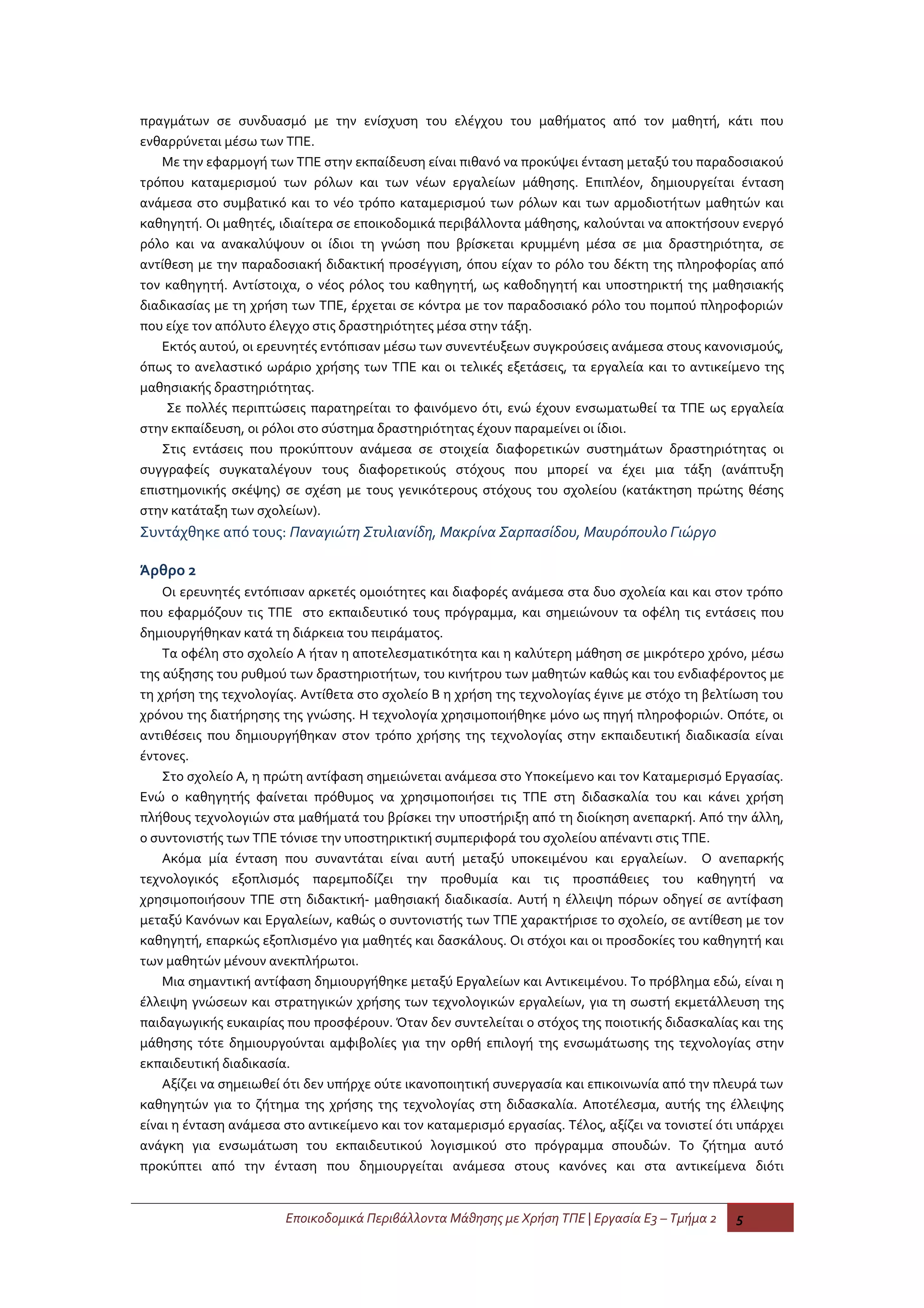 πραγμάτων σε συνδυασμό με την ενίσχυση του ελέγχου του μαθήματος από τον μαθητή, κάτι που
ενθαρρύνεται μέσω των ΤΠΕ.
    Με την εφαρμογή των ΤΠΕ στην εκπαίδευση είναι πιθανό να προκύψει ένταση μεταξύ του παραδοσιακού
τρόπου καταμερισμού των ρόλων και των νέων εργαλείων μάθησης. Επιπλέον, δημιουργείται ένταση
ανάμεσα στο συμβατικό και το νέο τρόπο καταμερισμού των ρόλων και των αρμοδιοτήτων μαθητών και
καθηγητή. Οι μαθητές, ιδιαίτερα σε εποικοδομικά περιβάλλοντα μάθησης, καλούνται να αποκτήσουν ενεργό
ρόλο και να ανακαλύψουν οι ίδιοι τη γνώση που βρίσκεται κρυμμένη μέσα σε μια δραστηριότητα, σε
αντίθεση με την παραδοσιακή διδακτική προσέγγιση, όπου είχαν το ρόλο του δέκτη της πληροφορίας από
τον καθηγητή. Αντίστοιχα, ο νέος ρόλος του καθηγητή, ως καθοδηγητή και υποστηρικτή της μαθησιακής
διαδικασίας με τη χρήση των ΤΠΕ, έρχεται σε κόντρα με τον παραδοσιακό ρόλο του πομπού πληροφοριών
που είχε τον απόλυτο έλεγχο στις δραστηριότητες μέσα στην τάξη.
    Εκτός αυτού, οι ερευνητές εντόπισαν μέσω των συνεντέυξεων συγκρούσεις ανάμεσα στους κανονισμούς,
όπως το ανελαστικό ωράριο χρήσης των ΤΠΕ και οι τελικές εξετάσεις, τα εργαλεία και το αντικείμενο της
μαθησιακής δραστηριότητας.
     Σε πολλές περιπτώσεις παρατηρείται το φαινόμενο ότι, ενώ έχουν ενσωματωθεί τα ΤΠΕ ως εργαλεία
στην εκπαίδευση, οι ρόλοι στο σύστημα δραστηριότητας έχουν παραμείνει οι ίδιοι.
    Στις εντάσεις που προκύπτουν ανάμεσα σε στοιχεία διαφορετικών συστημάτων δραστηριότητας οι
συγγραφείς συγκαταλέγουν τους διαφορετικούς στόχους που μπορεί να έχει μια τάξη (ανάπτυξη
επιστημονικής σκέψης) σε σχέση με τους γενικότερους στόχους του σχολείου (κατάκτηση πρώτης θέσης
στην κατάταξη των σχολείων).
Συντάχθηκε από τους: Παναγιώτη Στυλιανίδη, Μακρίνα Σαρπασίδου, Μαυρόπουλο Γιώργο

Άρθρο 2
    Οι ερευνητές εντόπισαν αρκετές ομοιότητες και διαφορές ανάμεσα στα δυο σχολεία και και στον τρόπο
που εφαρμόζουν τις ΤΠΕ στο εκπαιδευτικό τους πρόγραμμα, και σημειώνουν τα οφέλη τις εντάσεις που
δημιουργήθηκαν κατά τη διάρκεια του πειράματος.
    Τα οφέλη στο σχολείο Α ήταν η αποτελεσματικότητα και η καλύτερη μάθηση σε μικρότερο χρόνο, μέσω
της αύξησης του ρυθμού των δραστηριοτήτων, του κινήτρου των μαθητών καθώς και του ενδιαφέροντος με
τη χρήση της τεχνολογίας. Αντίθετα στο σχολείο Β η χρήση της τεχνολογίας έγινε με στόχο τη βελτίωση του
χρόνου της διατήρησης της γνώσης. Η τεχνολογία χρησιμοποιήθηκε μόνο ως πηγή πληροφοριών. Οπότε, οι
αντιθέσεις που δημιουργήθηκαν στον τρόπο χρήσης της τεχνολογίας στην εκπαιδευτική διαδικασία είναι
έντονες.
    Στο σχολείο Α, η πρώτη αντίφαση σημειώνεται ανάμεσα στο Υποκείμενο και τον Καταμερισμό Εργασίας.
Ενώ ο καθηγητής φαίνεται πρόθυμος να χρησιμοποιήσει τις ΤΠΕ στη διδασκαλία του και κάνει χρήση
πλήθους τεχνολογιών στα μαθήματά του βρίσκει την υποστήριξη από τη διοίκηση ανεπαρκή. Από την άλλη,
ο συντονιστής των ΤΠΕ τόνισε την υποστηρικτική συμπεριφορά του σχολείου απέναντι στις ΤΠΕ.
    Ακόμα μία ένταση που συναντάται είναι αυτή μεταξύ υποκειμένου και εργαλείων. Ο ανεπαρκής
τεχνολογικός εξοπλισμός παρεμποδίζει την προθυμία και τις προσπάθειες του καθηγητή να
χρησιμοποιήσουν ΤΠΕ στη διδακτική- μαθησιακή διαδικασία. Αυτή η έλλειψη πόρων οδηγεί σε αντίφαση
μεταξύ Κανόνων και Εργαλείων, καθώς ο συντονιστής των ΤΠΕ χαρακτήρισε το σχολείο, σε αντίθεση με τον
καθηγητή, επαρκώς εξοπλισμένο για μαθητές και δασκάλους. Οι στόχοι και οι προσδοκίες του καθηγητή και
των μαθητών μένουν ανεκπλήρωτοι.
    Μια σημαντική αντίφαση δημιουργήθηκε μεταξύ Εργαλείων και Αντικειμένου. Το πρόβλημα εδώ, είναι η
έλλειψη γνώσεων και στρατηγικών χρήσης των τεχνολογικών εργαλείων, για τη σωστή εκμετάλλευση της
παιδαγωγικής ευκαιρίας που προσφέρουν. Όταν δεν συντελείται ο στόχος της ποιοτικής διδασκαλίας και της
μάθησης τότε δημιουργούνται αμφιβολίες για την ορθή επιλογή της ενσωμάτωσης της τεχνολογίας στην
εκπαιδευτική διαδικασία.
    Αξίζει να σημειωθεί ότι δεν υπήρχε ούτε ικανοποιητική συνεργασία και επικοινωνία από την πλευρά των
καθηγητών για το ζήτημα της χρήσης της τεχνολογίας στη διδασκαλία. Αποτέλεσμα, αυτής της έλλειψης
είναι η ένταση ανάμεσα στο αντικείμενο και τον καταμερισμό εργασίας. Τέλος, αξίζει να τονιστεί ότι υπάρχει
ανάγκη για ενσωμάτωση του εκπαιδευτικού λογισμικού στο πρόγραμμα σπουδών. Το ζήτημα αυτό
προκύπτει από την ένταση που δημιουργείται ανάμεσα στους κανόνες και στα αντικείμενα διότι


                       Εποικοδομικά Περιβάλλοντα Μάθησης με Χρήση ΤΠΕ | Εργασία Ε3 – Τμήμα 2      5
 