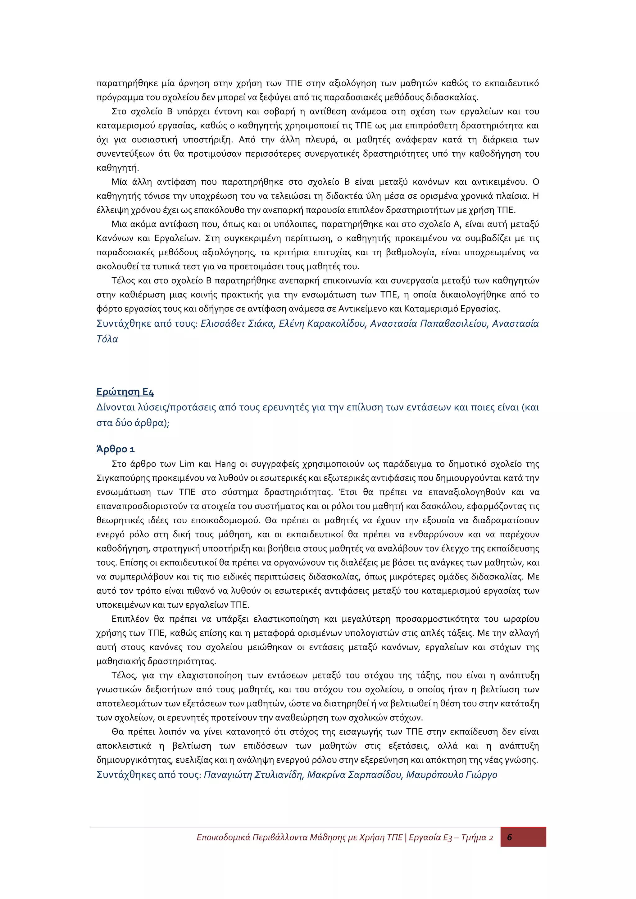 παρατηρήθηκε μία άρνηση στην χρήση των ΤΠΕ στην αξιολόγηση των μαθητών καθώς το εκπαιδευτικό
πρόγραμμα του σχολείου δεν μπορεί να ξεφύγει από τις παραδοσιακές μεθόδους διδασκαλίας.
    Στο σχολείο Β υπάρχει έντονη και σοβαρή η αντίθεση ανάμεσα στη σχέση των εργαλείων και του
καταμερισμού εργασίας, καθώς ο καθηγητής χρησιμοποιεί τις ΤΠΕ ως μια επιπρόσθετη δραστηριότητα και
όχι για ουσιαστική υποστήριξη. Από την άλλη πλευρά, οι μαθητές ανάφεραν κατά τη διάρκεια των
συνεντεύξεων ότι θα προτιμούσαν περισσότερες συνεργατικές δραστηριότητες υπό την καθοδήγηση του
καθηγητή.
    Μία άλλη αντίφαση που παρατηρήθηκε στο σχολείο Β είναι μεταξύ κανόνων και αντικειμένου. Ο
καθηγητής τόνισε την υποχρέωση του να τελειώσει τη διδακτέα ύλη μέσα σε ορισμένα χρονικά πλαίσια. Η
έλλειψη χρόνου έχει ως επακόλουθο την ανεπαρκή παρουσία επιπλέον δραστηριοτήτων με χρήση ΤΠΕ.
    Μια ακόμα αντίφαση που, όπως και οι υπόλοιπες, παρατηρήθηκε και στο σχολείο Α, είναι αυτή μεταξύ
Κανόνων και Εργαλείων. Στη συγκεκριμένη περίπτωση, ο καθηγητής προκειμένου να συμβαδίζει με τις
παραδοσιακές μεθόδους αξιολόγησης, τα κριτήρια επιτυχίας και τη βαθμολογία, είναι υποχρεωμένος να
ακολουθεί τα τυπικά τεστ για να προετοιμάσει τους μαθητές του.
    Τέλος και στο σχολείο Β παρατηρήθηκε ανεπαρκή επικοινωνία και συνεργασία μεταξύ των καθηγητών
στην καθιέρωση μιας κοινής πρακτικής για την ενσωμάτωση των ΤΠΕ, η οποία δικαιολογήθηκε από το
φόρτο εργασίας τους και οδήγησε σε αντίφαση ανάμεσα σε Αντικείμενο και Καταμερισμό Εργασίας.
Συντάχθηκε από τους: Ελισσάβετ Σιάκα, Ελένη Καρακολίδου, Αναστασία Παπαβασιλείου, Αναστασία
Τόλα



Ερώτηση Ε4
Δίνονται λύσεις/προτάσεις από τους ερευνητές για την επίλυση των εντάσεων και ποιες είναι (και
στα δύο άρθρα);

Άρθρο 1
   Στο άρθρο των Lim και Hang οι συγγραφείς χρησιμοποιούν ως παράδειγμα το δημοτικό σχολείο της
Σιγκαπούρης προκειμένου να λυθούν οι εσωτερικές και εξωτερικές αντιφάσεις που δημιουργούνται κατά την
ενσωμάτωση των ΤΠΕ στο σύστημα δραστηριότητας. Έτσι θα πρέπει να επαναξιολογηθούν και να
επαναπροσδιοριστούν τα στοιχεία του συστήματος και οι ρόλοι του μαθητή και δασκάλου, εφαρμόζοντας τις
θεωρητικές ιδέες του εποικοδομισμού. Θα πρέπει οι μαθητές να έχουν την εξουσία να διαδραματίσουν
ενεργό ρόλο στη δική τους μάθηση, και οι εκπαιδευτικοί θα πρέπει να ενθαρρύνουν και να παρέχουν
καθοδήγηση, στρατηγική υποστήριξη και βοήθεια στους μαθητές να αναλάβουν τον έλεγχο της εκπαίδευσης
τους. Επίσης οι εκπαιδευτικοί θα πρέπει να οργανώνουν τις διαλέξεις με βάσει τις ανάγκες των μαθητών, και
να συμπεριλάβουν και τις πιο ειδικές περιπτώσεις διδασκαλίας, όπως μικρότερες ομάδες διδασκαλίας. Με
αυτό τον τρόπο είναι πιθανό να λυθούν οι εσωτερικές αντιφάσεις μεταξύ του καταμερισμού εργασίας των
υποκειμένων και των εργαλείων ΤΠΕ.
   Επιπλέον θα πρέπει να υπάρξει ελαστικοποίηση και μεγαλύτερη προσαρμοστικότητα του ωραρίου
χρήσης των ΤΠΕ, καθώς επίσης και η μεταφορά ορισμένων υπολογιστών στις απλές τάξεις. Με την αλλαγή
αυτή στους κανόνες του σχολείου μειώθηκαν οι εντάσεις μεταξύ κανόνων, εργαλείων και στόχων της
μαθησιακής δραστηριότητας.
   Τέλος, για την ελαχιστοποίηση των εντάσεων μεταξύ του στόχου της τάξης, που είναι η ανάπτυξη
γνωστικών δεξιοτήτων από τους μαθητές, και του στόχου του σχολείου, ο οποίος ήταν η βελτίωση των
αποτελεσμάτων των εξετάσεων των μαθητών, ώστε να διατηρηθεί ή να βελτιωθεί η θέση του στην κατάταξη
των σχολείων, οι ερευνητές προτείνουν την αναθεώρηση των σχολικών στόχων.
   Θα πρέπει λοιπόν να γίνει κατανοητό ότι στόχος της εισαγωγής των ΤΠΕ στην εκπαίδευση δεν είναι
αποκλειστικά η βελτίωση των επιδόσεων των μαθητών στις εξετάσεις, αλλά και η ανάπτυξη
δημιουργικότητας, ευελιξίας και η ανάληψη ενεργού ρόλου στην εξερεύνηση και απόκτηση της νέας γνώσης.
Συντάχθηκες από τους: Παναγιώτη Στυλιανίδη, Μακρίνα Σαρπασίδου, Μαυρόπουλο Γιώργο




                       Εποικοδομικά Περιβάλλοντα Μάθησης με Χρήση ΤΠΕ | Εργασία Ε3 – Τμήμα 2     6
 