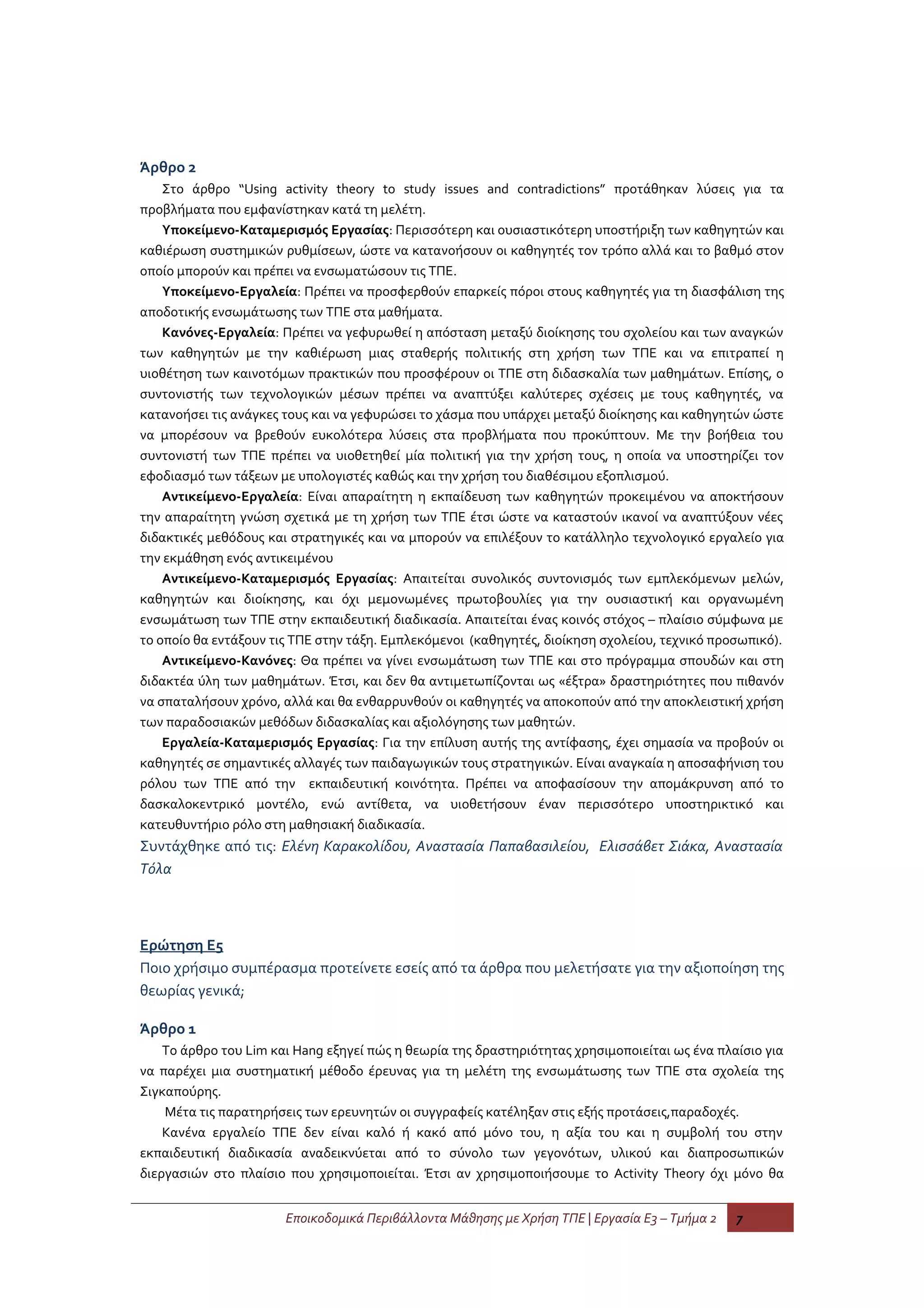 Άρθρο 2
    Στο άρθρο “Using activity theory to study issues and contradictions” προτάθηκαν λύσεις για τα
προβλήματα που εμφανίστηκαν κατά τη μελέτη.
    Υποκείμενο-Καταμερισμός Εργασίας: Περισσότερη και ουσιαστικότερη υποστήριξη των καθηγητών και
καθιέρωση συστημικών ρυθμίσεων, ώστε να κατανοήσουν οι καθηγητές τον τρόπο αλλά και το βαθμό στον
οποίο μπορούν και πρέπει να ενσωματώσουν τις ΤΠΕ.
    Υποκείμενο-Εργαλεία: Πρέπει να προσφερθούν επαρκείς πόροι στους καθηγητές για τη διασφάλιση της
αποδοτικής ενσωμάτωσης των ΤΠΕ στα μαθήματα.
    Κανόνες-Εργαλεία: Πρέπει να γεφυρωθεί η απόσταση μεταξύ διοίκησης του σχολείου και των αναγκών
των καθηγητών με την καθιέρωση μιας σταθερής πολιτικής στη χρήση των ΤΠΕ και να επιτραπεί η
υιοθέτηση των καινοτόμων πρακτικών που προσφέρουν οι ΤΠΕ στη διδασκαλία των μαθημάτων. Επίσης, ο
συντονιστής των τεχνολογικών μέσων πρέπει να αναπτύξει καλύτερες σχέσεις με τους καθηγητές, να
κατανοήσει τις ανάγκες τους και να γεφυρώσει το χάσμα που υπάρχει μεταξύ διοίκησης και καθηγητών ώστε
να μπορέσουν να βρεθούν ευκολότερα λύσεις στα προβλήματα που προκύπτουν. Με την βοήθεια του
συντονιστή των ΤΠΕ πρέπει να υιοθετηθεί μία πολιτική για την χρήση τους, η οποία να υποστηρίζει τον
εφοδιασμό των τάξεων με υπολογιστές καθώς και την χρήση του διαθέσιμου εξοπλισμού.
    Αντικείμενο-Εργαλεία: Είναι απαραίτητη η εκπαίδευση των καθηγητών προκειμένου να αποκτήσουν
την απαραίτητη γνώση σχετικά με τη χρήση των ΤΠΕ έτσι ώστε να καταστούν ικανοί να αναπτύξουν νέες
διδακτικές μεθόδους και στρατηγικές και να μπορούν να επιλέξουν το κατάλληλο τεχνολογικό εργαλείο για
την εκμάθηση ενός αντικειμένου
    Αντικείμενο-Καταμερισμός Εργασίας: Απαιτείται συνολικός συντονισμός των εμπλεκόμενων μελών,
καθηγητών και διοίκησης, και όχι μεμονωμένες πρωτοβουλίες για την ουσιαστική και οργανωμένη
ενσωμάτωση των ΤΠΕ στην εκπαιδευτική διαδικασία. Απαιτείται ένας κοινός στόχος – πλαίσιο σύμφωνα με
το οποίο θα εντάξουν τις ΤΠΕ στην τάξη. Εμπλεκόμενοι (καθηγητές, διοίκηση σχολείου, τεχνικό προσωπικό).
    Αντικείμενο-Κανόνες: Θα πρέπει να γίνει ενσωμάτωση των ΤΠΕ και στο πρόγραμμα σπουδών και στη
διδακτέα ύλη των μαθημάτων. Έτσι, και δεν θα αντιμετωπίζονται ως «έξτρα» δραστηριότητες που πιθανόν
να σπαταλήσουν χρόνο, αλλά και θα ενθαρρυνθούν οι καθηγητές να αποκοπούν από την αποκλειστική χρήση
των παραδοσιακών μεθόδων διδασκαλίας και αξιολόγησης των μαθητών.
    Εργαλεία-Καταμερισμός Εργασίας: Για την επίλυση αυτής της αντίφασης, έχει σημασία να προβούν οι
καθηγητές σε σημαντικές αλλαγές των παιδαγωγικών τους στρατηγικών. Είναι αναγκαία η αποσαφήνιση του
ρόλου των ΤΠΕ από την εκπαιδευτική κοινότητα. Πρέπει να αποφασίσουν την απομάκρυνση από το
δασκαλοκεντρικό μοντέλο, ενώ αντίθετα, να υιοθετήσουν έναν περισσότερο υποστηρικτικό και
κατευθυντήριο ρόλο στη μαθησιακή διαδικασία.
Συντάχθηκε από τις: Ελένη Καρακολίδου, Αναστασία Παπαβασιλείου, Ελισσάβετ Σιάκα, Αναστασία
Τόλα



Ερώτηση Ε5
Ποιο χρήσιμο συμπέρασμα προτείνετε εσείς από τα άρθρα που μελετήσατε για την αξιοποίηση της
θεωρίας γενικά;

Άρθρο 1
    Το άρθρο του Lim και Hang εξηγεί πώς η θεωρία της δραστηριότητας χρησιμοποιείται ως ένα πλαίσιο για
να παρέχει μια συστηματική μέθοδο έρευνας για τη μελέτη της ενσωμάτωσης των ΤΠΕ στα σχολεία της
Σιγκαπούρης.
    Μέτα τις παρατηρήσεις των ερευνητών οι συγγραφείς κατέληξαν στις εξής προτάσεις,παραδοχές.
    Κανένα εργαλείο ΤΠΕ δεν είναι καλό ή κακό από μόνο του, η αξία του και η συμβολή του στην
εκπαιδευτική διαδικασία αναδεικνύεται από το σύνολο των γεγονότων, υλικού και διαπροσωπικών
διεργασιών στο πλαίσιο που χρησιμοποιείται. Έτσι αν χρησιμοποιήσουμε το Activity Theory όχι μόνο θα


                       Εποικοδομικά Περιβάλλοντα Μάθησης με Χρήση ΤΠΕ | Εργασία Ε3 – Τμήμα 2   7
 