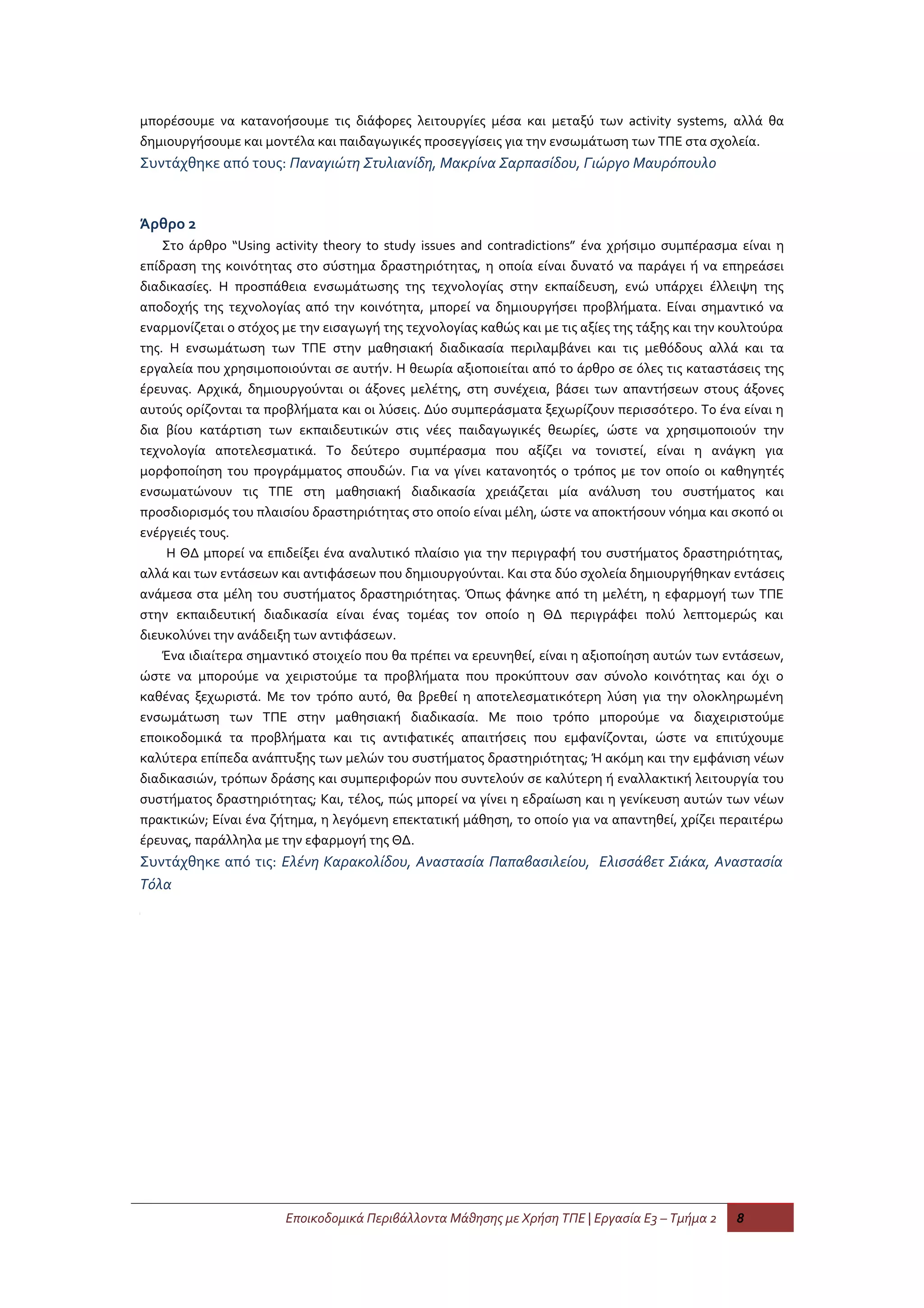 μπορέσουμε να κατανοήσουμε τις διάφορες λειτουργίες μέσα και μεταξύ των activity systems, αλλά θα
δημιουργήσουμε και μοντέλα και παιδαγωγικές προσεγγίσεις για την ενσωμάτωση των ΤΠΕ στα σχολεία.
Συντάχθηκε από τους: Παναγιώτη Στυλιανίδη, Μακρίνα Σαρπασίδου, Γιώργο Μαυρόπουλο


Άρθρο 2
    Στο άρθρο “Using activity theory to study issues and contradictions” ένα χρήσιμο συμπέρασμα είναι η
επίδραση της κοινότητας στο σύστημα δραστηριότητας, η οποία είναι δυνατό να παράγει ή να επηρεάσει
διαδικασίες. Η προσπάθεια ενσωμάτωσης της τεχνολογίας στην εκπαίδευση, ενώ υπάρχει έλλειψη της
αποδοχής της τεχνολογίας από την κοινότητα, μπορεί να δημιουργήσει προβλήματα. Είναι σημαντικό να
εναρμονίζεται ο στόχος με την εισαγωγή της τεχνολογίας καθώς και με τις αξίες της τάξης και την κουλτούρα
της. Η ενσωμάτωση των ΤΠΕ στην μαθησιακή διαδικασία περιλαμβάνει και τις μεθόδους αλλά και τα
εργαλεία που χρησιμοποιούνται σε αυτήν. Η θεωρία αξιοποιείται από το άρθρο σε όλες τις καταστάσεις της
έρευνας. Αρχικά, δημιουργούνται οι άξονες μελέτης, στη συνέχεια, βάσει των απαντήσεων στους άξονες
αυτούς ορίζονται τα προβλήματα και οι λύσεις. Δύο συμπεράσματα ξεχωρίζουν περισσότερο. Το ένα είναι η
δια βίου κατάρτιση των εκπαιδευτικών στις νέες παιδαγωγικές θεωρίες, ώστε να χρησιμοποιούν την
τεχνολογία αποτελεσματικά. Το δεύτερο συμπέρασμα που αξίζει να τονιστεί, είναι η ανάγκη για
μορφοποίηση του προγράμματος σπουδών. Για να γίνει κατανοητός ο τρόπος με τον οποίο οι καθηγητές
ενσωματώνουν τις ΤΠΕ στη μαθησιακή διαδικασία χρειάζεται μία ανάλυση του συστήματος και
προσδιορισμός του πλαισίου δραστηριότητας στο οποίο είναι μέλη, ώστε να αποκτήσουν νόημα και σκοπό οι
ενέργειές τους.
     Η ΘΔ μπορεί να επιδείξει ένα αναλυτικό πλαίσιο για την περιγραφή του συστήματος δραστηριότητας,
αλλά και των εντάσεων και αντιφάσεων που δημιουργούνται. Και στα δύο σχολεία δημιουργήθηκαν εντάσεις
ανάμεσα στα μέλη του συστήματος δραστηριότητας. Όπως φάνηκε από τη μελέτη, η εφαρμογή των ΤΠΕ
στην εκπαιδευτική διαδικασία είναι ένας τομέας τον οποίο η ΘΔ περιγράφει πολύ λεπτομερώς και
διευκολύνει την ανάδειξη των αντιφάσεων.
    Ένα ιδιαίτερα σημαντικό στοιχείο που θα πρέπει να ερευνηθεί, είναι η αξιοποίηση αυτών των εντάσεων,
ώστε να μπορούμε να χειριστούμε τα προβλήματα που προκύπτουν σαν σύνολο κοινότητας και όχι ο
καθένας ξεχωριστά. Με τον τρόπο αυτό, θα βρεθεί η αποτελεσματικότερη λύση για την ολοκληρωμένη
ενσωμάτωση των ΤΠΕ στην μαθησιακή διαδικασία. Με ποιο τρόπο μπορούμε να διαχειριστούμε
εποικοδομικά τα προβλήματα και τις αντιφατικές απαιτήσεις που εμφανίζονται, ώστε να επιτύχουμε
καλύτερα επίπεδα ανάπτυξης των μελών του συστήματος δραστηριότητας; Ή ακόμη και την εμφάνιση νέων
διαδικασιών, τρόπων δράσης και συμπεριφορών που συντελούν σε καλύτερη ή εναλλακτική λειτουργία του
συστήματος δραστηριότητας; Και, τέλος, πώς μπορεί να γίνει η εδραίωση και η γενίκευση αυτών των νέων
πρακτικών; Είναι ένα ζήτημα, η λεγόμενη επεκτατική μάθηση, το οποίο για να απαντηθεί, χρίζει περαιτέρω
έρευνας, παράλληλα με την εφαρμογή της ΘΔ.
Συντάχθηκε από τις: Ελένη Καρακολίδου, Αναστασία Παπαβασιλείου, Ελισσάβετ Σιάκα, Αναστασία
Τόλα




                       Εποικοδομικά Περιβάλλοντα Μάθησης με Χρήση ΤΠΕ | Εργασία Ε3 – Τμήμα 2     8
 