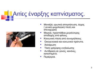 Αιτίες έναρξης καπνίσματος.












Μοναξιά, ερωτική απογοήτευση, άγχος
( γενικά ψυχολογική πίεση και
στενοχώρια)
Μαγκιά, προσπάθεια μεγαλύτερης
αποδοχής από φίλους
Κοινωνική πίεση από συνομηλίκους
Οικογενειακά και κοινωνικά πρότυπα.
Χαλάρωση
Τάση γρήγορης ενηλικίωσης
Αντίδραση σε γονείς, κανόνες,
κατεστημένο.
Περιέργεια.

3

 