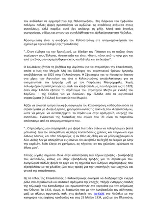 τον ανέδειξαν σε αρχιστράτηγο της Πελοποννήσου. Στη διάρκεια του Εμφυλίου 
πολέμου πολλές φορές προσπάθησε να αμβλύνει τις αντιθέσεις ανάμεσα στους 
αντιπάλους, αλλά παρόλα αυτά δεν απέφυγε τη ρήξη. Μετά από ένοπλες 
συγκρούσεις, ο ίδιος και ο γιος του συνελήφθησαν και φυλακίστηκαν στο Ναύπλιο. 
Αξιοσημείωτη είναι η αναφορά του Κολοκοτρώνη στα απομνημονεύματά του 
σχετικά με την κατάληψη της Τριπολιτσάς: 
"...Όταν έμβηκα εις την Τριπολιτσά, με έδειξαν τον Πλάτανο εις το παζάρι όπου 
εκρέμαγαν τους Έλληνας. Αναστέναξα και είπα: «Άιντε, πόσοι από το σόγι μου και 
από το έθνος μου εκρεμάσθηκαν εκεί», και διέταξα και το έκοψαν". 
Ο Σουλτάνος ζήτησε τη βοήθεια της Αιγύπτου για να σταματήσει την Επανάσταση, 
οπότε ο γιος του Μεχμέτ Αλή και διάδοχος του αιγυπτιακού θρόνου Ιμπραήμ 
αποβιβάστηκε το 1825 στην Πελοπόννησο. Η Σφακτηρία και το Ναυαρίνο έπεσαν 
στα χέρια των Αιγυπτίων και τότε ο Κολοκοτρώνης αποφυλακίστηκε για να 
αντιμετωπίσει τον Ιμπραήμ μαζί με τον Πετρόμπεη Μαυρομιχάλη. Χωρίς 
πολυάριθμο στρατό ξεκίνησε και πάλι τον κλεφτοπόλεμο, που διήρκεσε ως το 1828, 
όταν στην Ελλάδα έφτασε το στράτευμα του στρατηγού Μεζόν με εντολή του 
Καρόλου Ι´ της Γαλλίας για να διασώσει την Ελλάδα από τα αιγυπτιακά 
στρατεύματα (η Γαλλική Εκστρατεία του Μωριά). 
Αξίζει να τονιστεί η στρατηγική φυσιογνωμία του Κολοκοτρώνη, καθώς διοικούσε τα 
στρατεύματα με ιδιοφυή τρόπο, χρησιμοποιώντας τις τακτικές του κλεφτοπολέμου, 
ώστε να μπορεί να αντεπεξέρχεται το στράτευμα στην αριθμητική υπεροχή του 
αντιπάλου. Ενδεικτικό της δυσκολίας του αγώνα του '21 είναι το παρακάτω 
απόσπασμα από τα απομνημονεύματα του. 
"...O Ιμπραΐμης μου επαράγγειλε μια φορά διατί δεν στέκω να πολεμήσωμεν (κατά 
μέτωπον). Εγώ του αποκρίθηκα, ας πάρη πεντακόσιους, χίλιους, και παίρνω και εγώ 
άλλους τόσους, και τότε πολεμούμε, ή αν θέλη ας έλθη και να μονομαχήσωμεν οι 
δύο. Αυτός δεν με αποκρίθηκε εις κανένα. Και αν ήθελε το δεχθή το έκαμνα με όλην 
την καρδιάν, διότι έλεγα αν χανόμουν, ας πήγαινα, αν τον χαλούσα, εγλύτωνα το 
έθνος μου". 
Επίσης μεγάλη σημασία έδινε στην καταστροφή των πόρων (τροφές - ζωοτροφές) 
του αντιπάλου, καθώς και στην εξασφάλιση τροφής για το στράτευμά του. 
Αναγνώρισε πολλές φορές το έργο και τη σημασία των Ελλήνων κτηνοτρόφων, που 
εξασφάλιζαν με τα χιλιάδες ζώα τους τροφή για την υποστήριξη των μαχητών και 
γενικά της επανάστασης. 
Ως το τέλος της Επανάστασης ο Κολοκοτρώνης συνέχισε να διαδραματίζει ενεργό 
ρόλο στα στρατιωτικά και πολιτικά πράγματα της εποχής. Υπήρξε ένθερμος οπαδός 
της πολιτικής του Καποδίστρια και πρωτοστάτησε στα γεγονότα για την ενθρόνιση 
του Όθωνα. Το 1833, όμως, οι διαφωνίες του με την Αντιβασιλεία τον οδήγησαν, 
μαζί με άλλους αγωνιστές, πάλι στις φυλακές του Ιτς-Καλέ στο Ναύπλιο με την 
κατηγορία της εσχάτης προδοσίας και στις 25 Μαΐου 1834, μαζί με τον Πλαπούτα, 
 