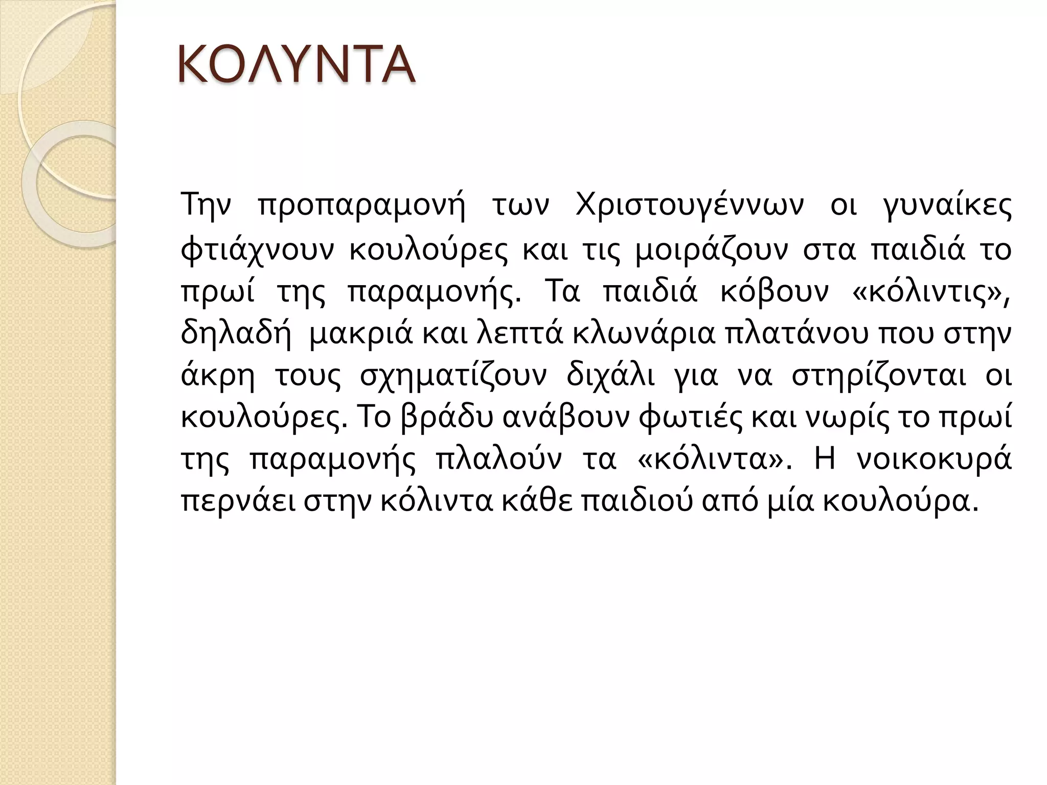 ΚΟΛΥΝΤΑ
Την προπαραμονή των Χριστουγέννων οι γυναίκες
φτιάχνουν κουλούρες και τις μοιράζουν στα παιδιά το
πρωί της παραμονής. Τα παιδιά κόβουν «κόλιντις»,
δηλαδή μακριά και λεπτά κλωνάρια πλατάνου που στην
άκρη τους σχηματίζουν διχάλι για να στηρίζονται οι
κουλούρες. Το βράδυ ανάβουν φωτιές και νωρίς το πρωί
της παραμονής πλαλούν τα «κόλιντα». Η νοικοκυρά
περνάει στην κόλιντα κάθε παιδιού από μία κουλούρα.
 