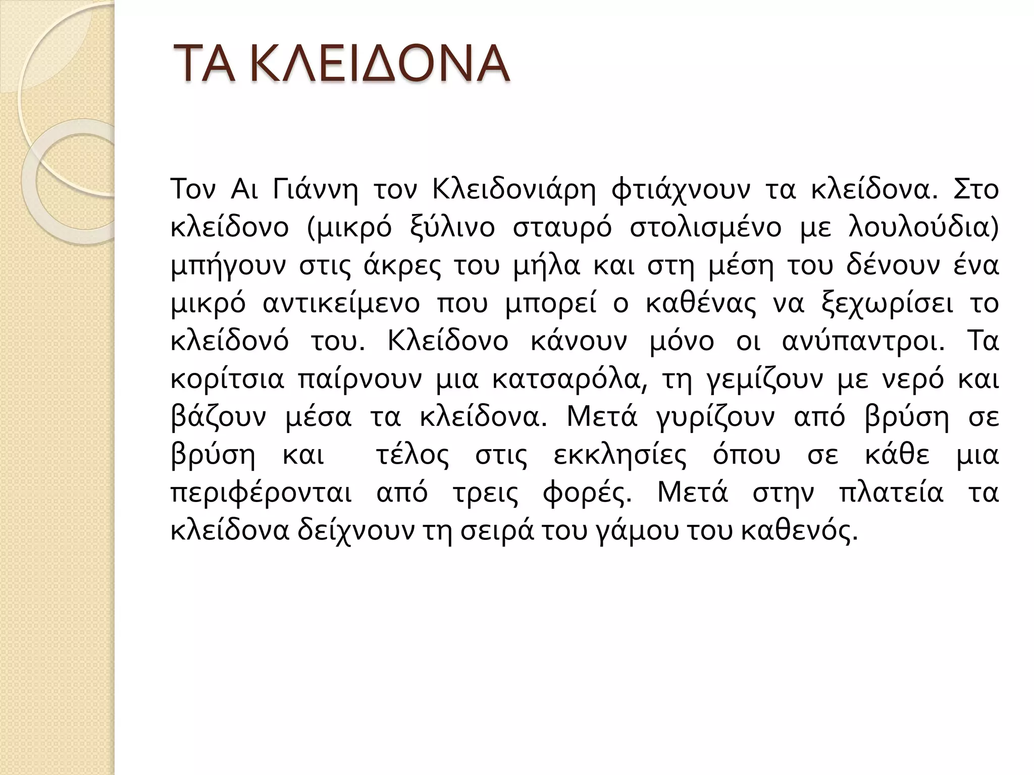 ΤΑ ΚΛΕΙΔΟΝΑ
Τον Αι Γιάννη τον Κλειδονιάρη φτιάχνουν τα κλείδονα. Στο
κλείδονο (μικρό ξύλινο σταυρό στολισμένο με λουλούδια)
μπήγουν στις άκρες του μήλα και στη μέση του δένουν ένα
μικρό αντικείμενο που μπορεί ο καθένας να ξεχωρίσει το
κλείδονό του. Κλείδονο κάνουν μόνο οι ανύπαντροι. Τα
κορίτσια παίρνουν μια κατσαρόλα, τη γεμίζουν με νερό και
βάζουν μέσα τα κλείδονα. Μετά γυρίζουν από βρύση σε
βρύση και τέλος στις εκκλησίες όπου σε κάθε μια
περιφέρονται από τρεις φορές. Μετά στην πλατεία τα
κλείδονα δείχνουν τη σειρά του γάμου του καθενός.
 
