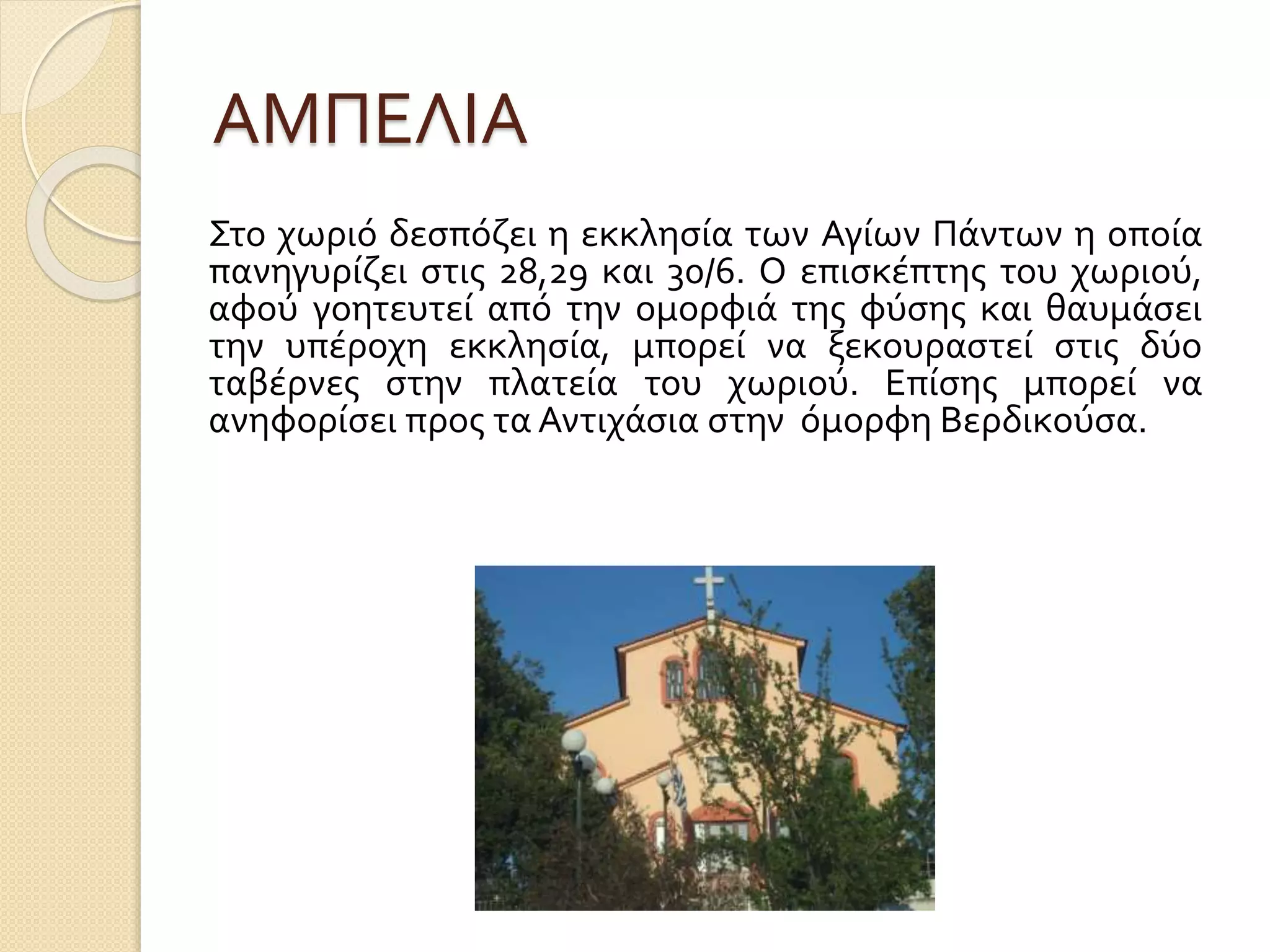 ΑΜΠΕΛΙΑ
Στο χωριό δεσπόζει η εκκλησία των Αγίων Πάντων η οποία
πανηγυρίζει στις 28,29 και 30/6. Ο επισκέπτης του χωριού,
αφού γοητευτεί από την ομορφιά της φύσης και θαυμάσει
την υπέροχη εκκλησία, μπορεί να ξεκουραστεί στις δύο
ταβέρνες στην πλατεία του χωριού. Επίσης μπορεί να
ανηφορίσει προς τα Αντιχάσια στην όμορφη Βερδικούσα.
 