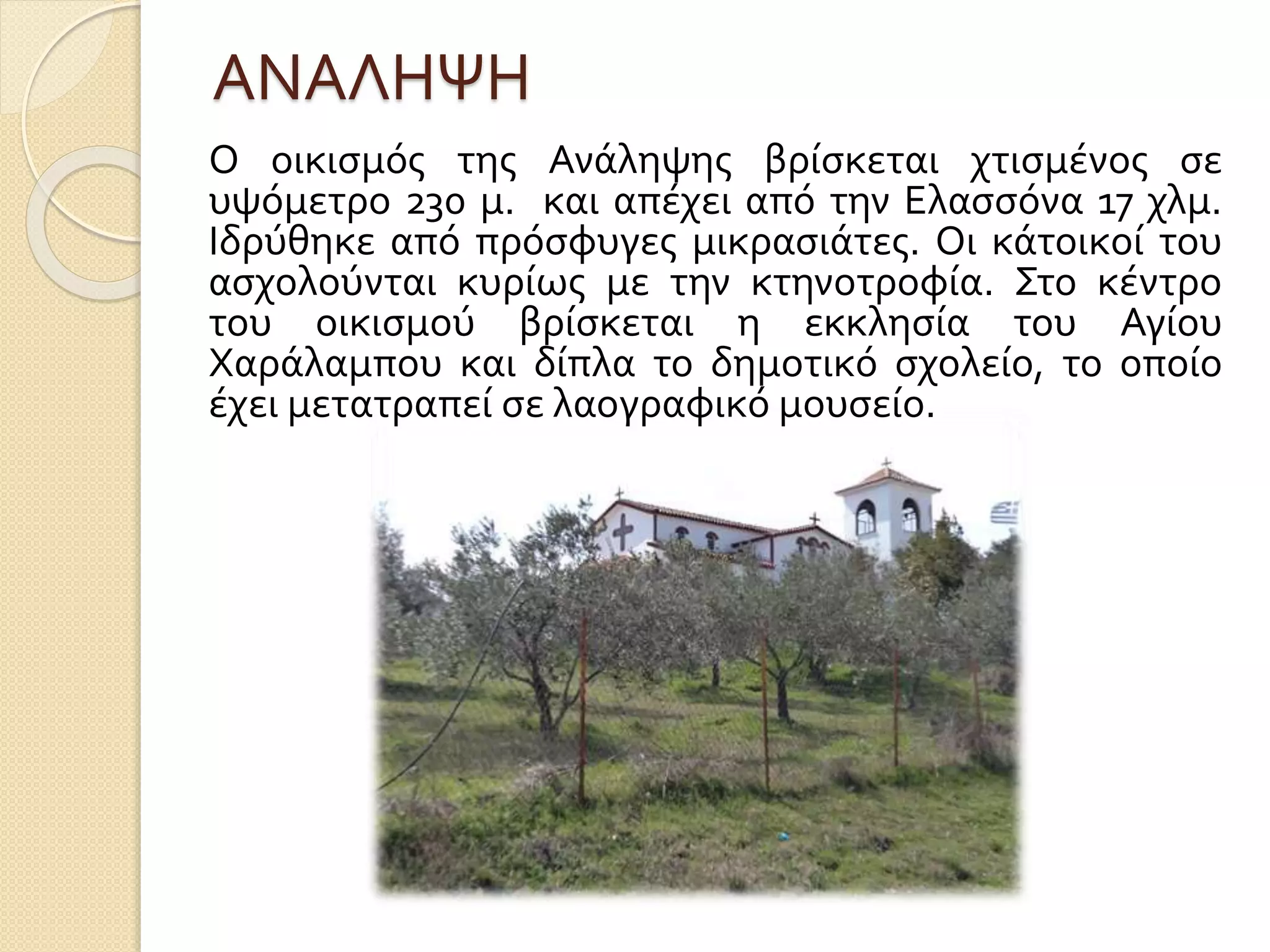 ΑΝΑΛΗΨΗ
Ο οικισμός της Ανάληψης βρίσκεται χτισμένος σε
υψόμετρο 230 μ. και απέχει από την Ελασσόνα 17 χλμ.
Ιδρύθηκε από πρόσφυγες μικρασιάτες. Οι κάτοικοί του
ασχολούνται κυρίως με την κτηνοτροφία. Στο κέντρο
του οικισμού βρίσκεται η εκκλησία του Αγίου
Χαράλαμπου και δίπλα το δημοτικό σχολείο, το οποίο
έχει μετατραπεί σε λαογραφικό μουσείο.
 