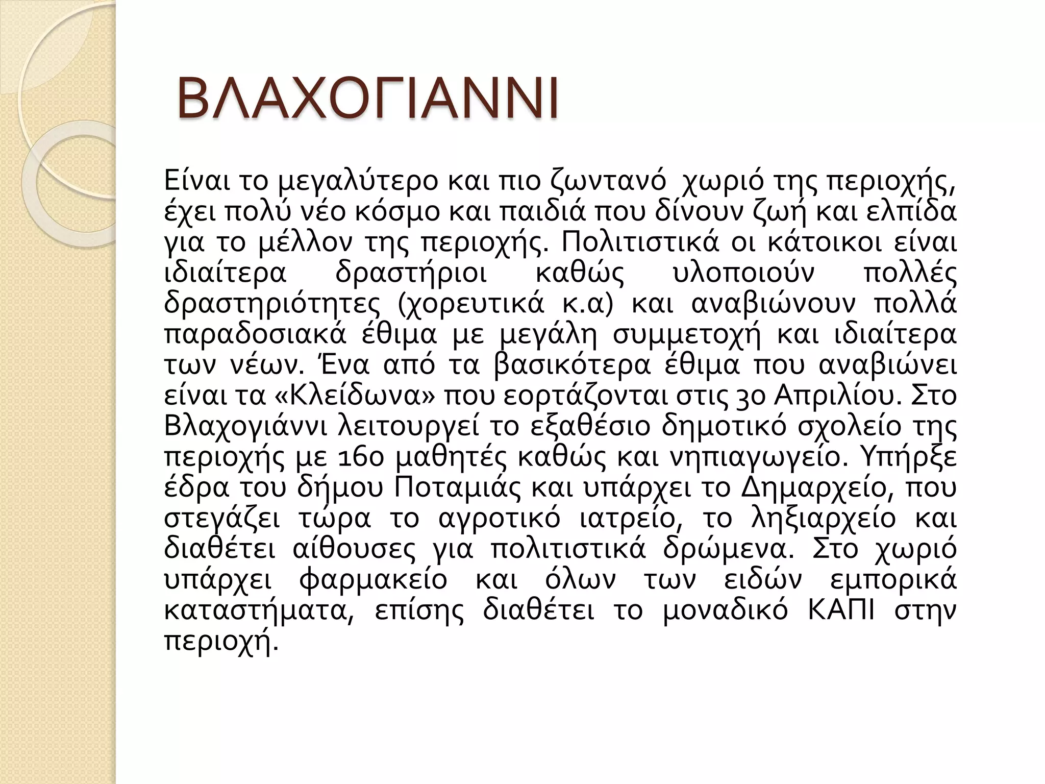 ΒΛΑΧΟΓΙΑΝΝΙ
Είναι το μεγαλύτερο και πιο ζωντανό χωριό της περιοχής,
έχει πολύ νέο κόσμο και παιδιά που δίνουν ζωή και ελπίδα
για το μέλλον της περιοχής. Πολιτιστικά οι κάτοικοι είναι
ιδιαίτερα δραστήριοι καθώς υλοποιούν πολλές
δραστηριότητες (χορευτικά κ.α) και αναβιώνουν πολλά
παραδοσιακά έθιμα με μεγάλη συμμετοχή και ιδιαίτερα
των νέων. Ένα από τα βασικότερα έθιμα που αναβιώνει
είναι τα «Κλείδωνα» που εορτάζονται στις 30 Απριλίου. Στο
Βλαχογιάννι λειτουργεί το εξαθέσιο δημοτικό σχολείο της
περιοχής με 160 μαθητές καθώς και νηπιαγωγείο. Υπήρξε
έδρα του δήμου Ποταμιάς και υπάρχει το Δημαρχείο, που
στεγάζει τώρα το αγροτικό ιατρείο, το ληξιαρχείο και
διαθέτει αίθουσες για πολιτιστικά δρώμενα. Στο χωριό
υπάρχει φαρμακείο και όλων των ειδών εμπορικά
καταστήματα, επίσης διαθέτει το μοναδικό ΚΑΠΙ στην
περιοχή.
 